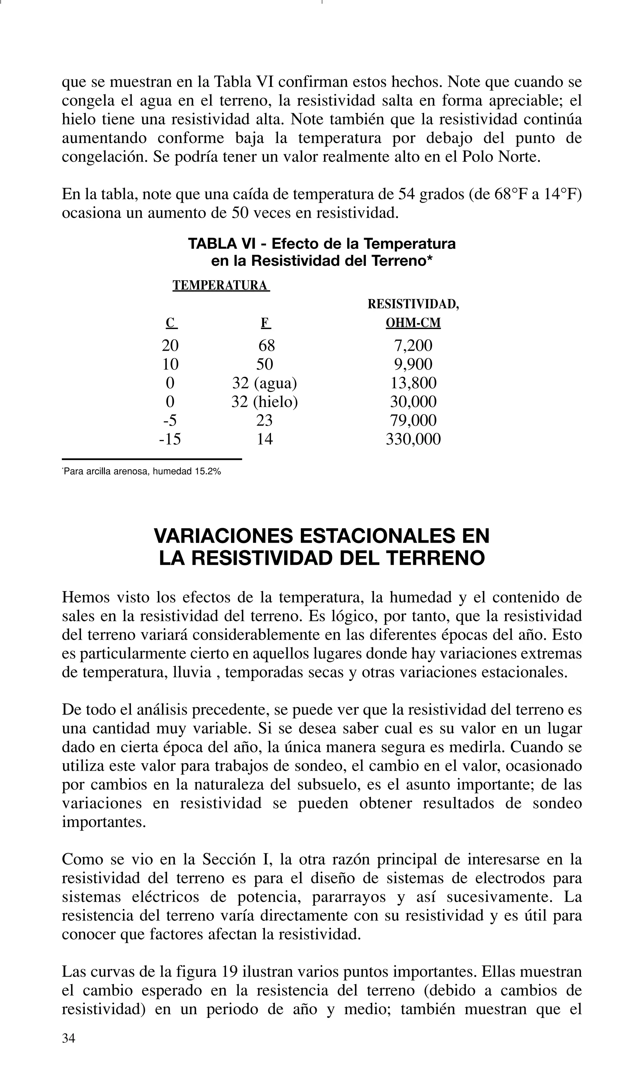 34
que se muestran en la Tabla VI confirman estos hechos. Note que cuando se
congela el agua en el terreno, la resistividad salta en forma apreciable; el
hielo tiene una resistividad alta. Note también que la resistividad continúa
aumentando conforme baja la temperatura por debajo del punto de
congelación. Se podría tener un valor realmente alto en el Polo Norte.
En la tabla, note que una caída de temperatura de 54 grados (de 68°F a 14°F)
ocasiona un aumento de 50 veces en resistividad.
TABLA VI - Efecto de la Temperatura
en la Resistividad del Terreno*
TEMPERATURA
RESISTIVIDAD,
C F OHM-CM
20 68 7,200
10 50 9,900
0 32 (agua) 13,800
0 32 (hielo) 30,000
-5 23 79,000
-15 14 330,000
*
Para arcilla arenosa, humedad 15.2%
VARIACIONES ESTACIONALES EN
LA RESISTIVIDAD DEL TERRENO
Hemos visto los efectos de la temperatura, la humedad y el contenido de
sales en la resistividad del terreno. Es lógico, por tanto, que la resistividad
del terreno variará considerablemente en las diferentes épocas del año. Esto
es particularmente cierto en aquellos lugares donde hay variaciones extremas
de temperatura, lluvia , temporadas secas y otras variaciones estacionales.
De todo el análisis precedente, se puede ver que la resistividad del terreno es
una cantidad muy variable. Si se desea saber cual es su valor en un lugar
dado en cierta época del año, la única manera segura es medirla. Cuando se
utiliza este valor para trabajos de sondeo, el cambio en el valor, ocasionado
por cambios en la naturaleza del subsuelo, es el asunto importante; de las
variaciones en resistividad se pueden obtener resultados de sondeo
importantes.
Como se vio en la Sección I, la otra razón principal de interesarse en la
resistividad del terreno es para el diseño de sistemas de electrodos para
sistemas eléctricos de potencia, pararrayos y así sucesivamente. La
resistencia del terreno varía directamente con su resistividad y es útil para
conocer que factores afectan la resistividad.
Las curvas de la figura 19 ilustran varios puntos importantes. Ellas muestran
el cambio esperado en la resistencia del terreno (debido a cambios de
resistividad) en un periodo de año y medio; también muestran que el
GDTE_spanish 8/30/01 8:57 AM Page 34
 