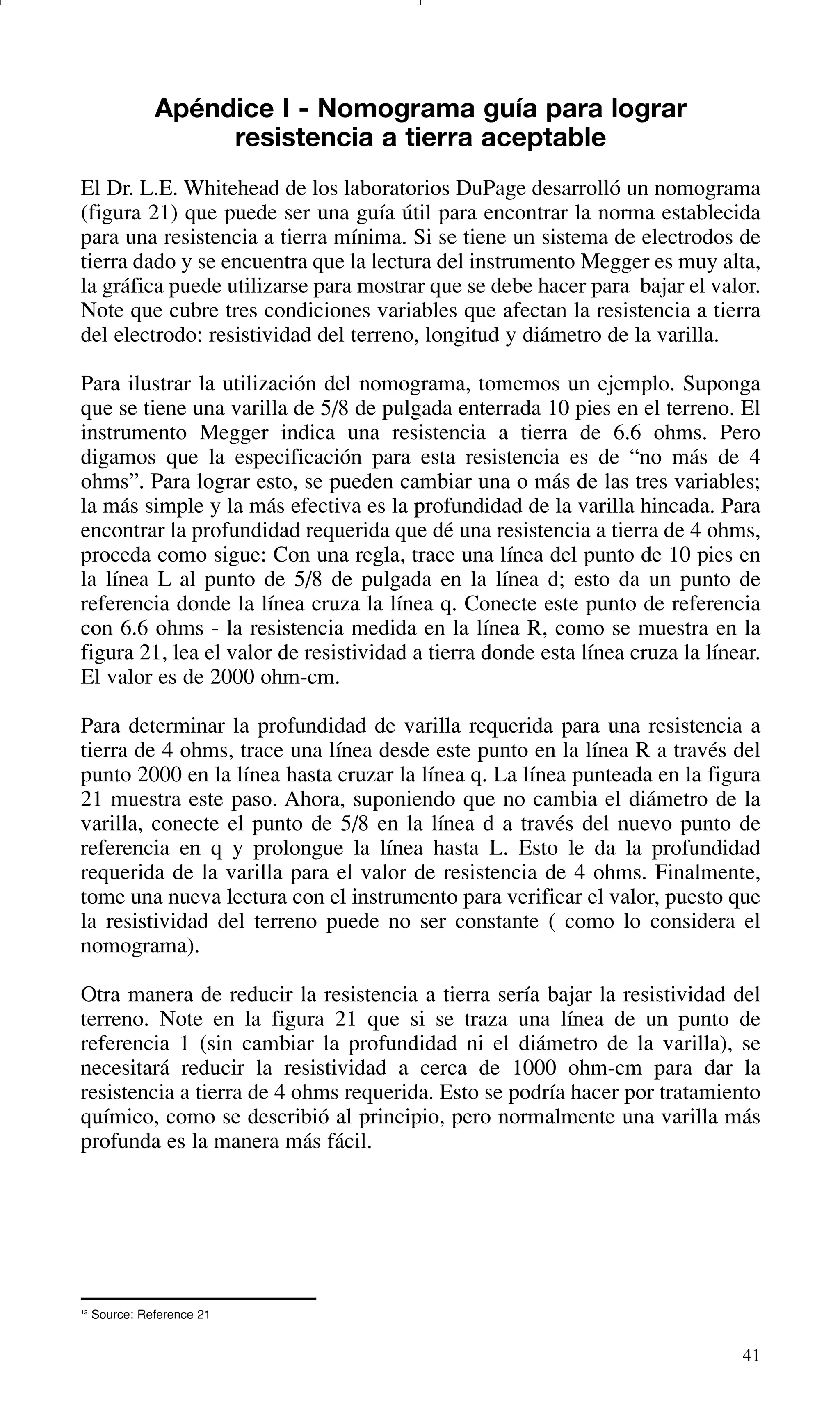 41
12
Source: Reference 21
Apéndice I - Nomograma guía para lograr
resistencia a tierra aceptable
El Dr. L.E. Whitehead de los laboratorios DuPage desarrolló un nomograma
(figura 21) que puede ser una guía útil para encontrar la norma establecida
para una resistencia a tierra mínima. Si se tiene un sistema de electrodos de
tierra dado y se encuentra que la lectura del instrumento Megger es muy alta,
la gráfica puede utilizarse para mostrar que se debe hacer para bajar el valor.
Note que cubre tres condiciones variables que afectan la resistencia a tierra
del electrodo: resistividad del terreno, longitud y diámetro de la varilla.
Para ilustrar la utilización del nomograma, tomemos un ejemplo. Suponga
que se tiene una varilla de 5/8 de pulgada enterrada 10 pies en el terreno. El
instrumento Megger indica una resistencia a tierra de 6.6 ohms. Pero
digamos que la especificación para esta resistencia es de “no más de 4
ohms”. Para lograr esto, se pueden cambiar una o más de las tres variables;
la más simple y la más efectiva es la profundidad de la varilla hincada. Para
encontrar la profundidad requerida que dé una resistencia a tierra de 4 ohms,
proceda como sigue: Con una regla, trace una línea del punto de 10 pies en
la línea L al punto de 5/8 de pulgada en la línea d; esto da un punto de
referencia donde la línea cruza la línea q. Conecte este punto de referencia
con 6.6 ohms - la resistencia medida en la línea R, como se muestra en la
figura 21, lea el valor de resistividad a tierra donde esta línea cruza la línear.
El valor es de 2000 ohm-cm.
Para determinar la profundidad de varilla requerida para una resistencia a
tierra de 4 ohms, trace una línea desde este punto en la línea R a través del
punto 2000 en la línea hasta cruzar la línea q. La línea punteada en la figura
21 muestra este paso. Ahora, suponiendo que no cambia el diámetro de la
varilla, conecte el punto de 5/8 en la línea d a través del nuevo punto de
referencia en q y prolongue la línea hasta L. Esto le da la profundidad
requerida de la varilla para el valor de resistencia de 4 ohms. Finalmente,
tome una nueva lectura con el instrumento para verificar el valor, puesto que
la resistividad del terreno puede no ser constante ( como lo considera el
nomograma).
Otra manera de reducir la resistencia a tierra sería bajar la resistividad del
terreno. Note en la figura 21 que si se traza una línea de un punto de
referencia 1 (sin cambiar la profundidad ni el diámetro de la varilla), se
necesitará reducir la resistividad a cerca de 1000 ohm-cm para dar la
resistencia a tierra de 4 ohms requerida. Esto se podría hacer por tratamiento
químico, como se describió al principio, pero normalmente una varilla más
profunda es la manera más fácil.
GDTE_spanish 8/30/01 8:57 AM Page 41
 
