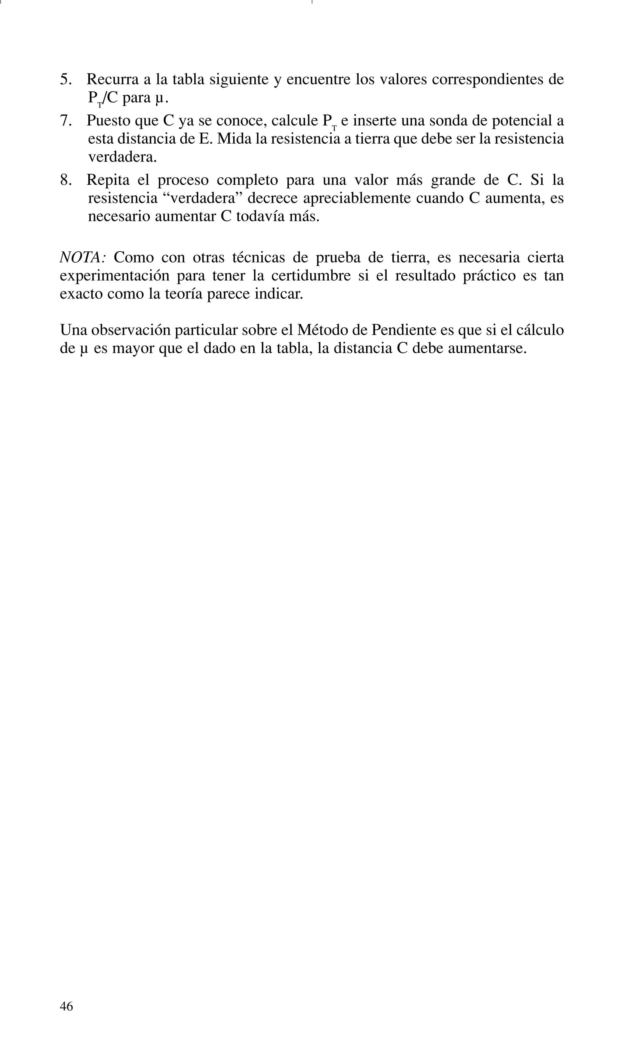 46
5. Recurra a la tabla siguiente y encuentre los valores correspondientes de
PT
/C para µ.
7. Puesto que C ya se conoce, calcule PT
e inserte una sonda de potencial a
esta distancia de E. Mida la resistencia a tierra que debe ser la resistencia
verdadera.
8. Repita el proceso completo para una valor más grande de C. Si la
resistencia “verdadera” decrece apreciablemente cuando C aumenta, es
necesario aumentar C todavía más.
NOTA: Como con otras técnicas de prueba de tierra, es necesaria cierta
experimentación para tener la certidumbre si el resultado práctico es tan
exacto como la teoría parece indicar.
Una observación particular sobre el Método de Pendiente es que si el cálculo
de µ es mayor que el dado en la tabla, la distancia C debe aumentarse.
GDTE_spanish 8/30/01 8:57 AM Page 46
 