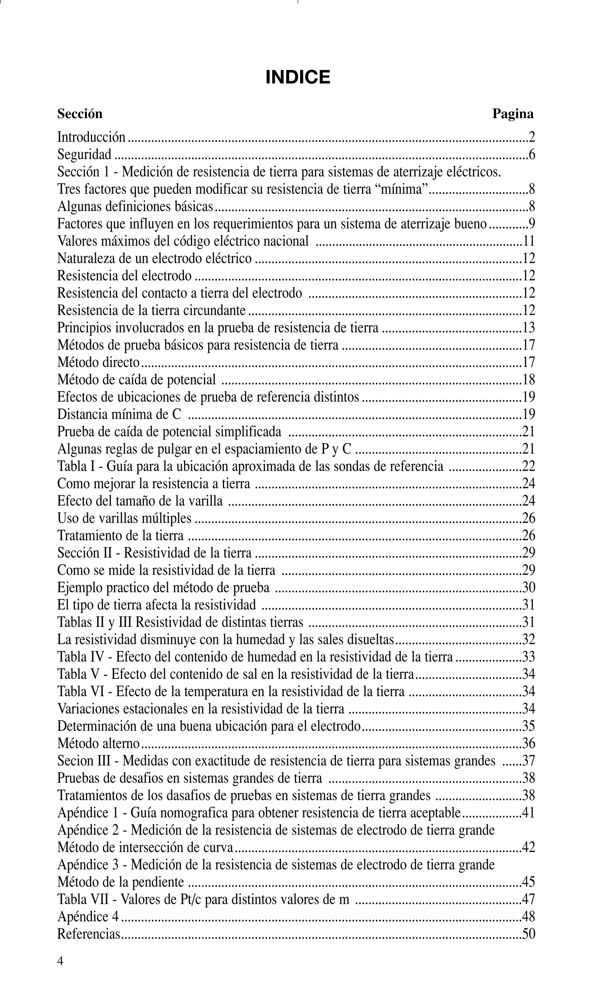 4
INDICE
Sección Pagina
Introducción........................................................................................................................2
Seguridad ............................................................................................................................6
Sección 1 - Medición de resistencia de tierra para sistemas de aterrizaje eléctricos.
Tres factores que pueden modificar su resistencia de tierra “mínima”..............................8
Algunas definiciones básicas..............................................................................................8
Factores que influyen en los requerimientos para un sistema de aterrizaje bueno............9
Valores máximos del código eléctrico nacional ..............................................................11
Naturaleza de un electrodo eléctrico ................................................................................12
Resistencia del electrodo ..................................................................................................12
Resistencia del contacto a tierra del electrodo ................................................................12
Resistencia de la tierra circundante..................................................................................12
Principios involucrados en la prueba de resistencia de tierra ..........................................13
Métodos de prueba básicos para resistencia de tierra ......................................................17
Método directo..................................................................................................................17
Método de caída de potencial ..........................................................................................18
Efectos de ubicaciones de prueba de referencia distintos................................................19
Distancia mínima de C ....................................................................................................19
Prueba de caída de potencial simplificada ......................................................................21
Algunas reglas de pulgar en el espaciamiento de P y C ..................................................21
Tabla I - Guía para la ubicación aproximada de las sondas de referencia ......................22
Como mejorar la resistencia a tierra ................................................................................24
Efecto del tamaño de la varilla ........................................................................................24
Uso de varillas múltiples ..................................................................................................26
Tratamiento de la tierra ....................................................................................................26
Sección II - Resistividad de la tierra ................................................................................29
Como se mide la resistividad de la tierra ........................................................................29
Ejemplo practico del método de prueba ..........................................................................30
El tipo de tierra afecta la resistividad ..............................................................................31
Tablas II y III Resistividad de distintas tierras ................................................................31
La resistividad disminuye con la humedad y las sales disueltas......................................32
Tabla IV - Efecto del contenido de humedad en la resistividad de la tierra....................33
Tabla V - Efecto del contenido de sal en la resistividad de la tierra................................34
Tabla VI - Efecto de la temperatura en la resistividad de la tierra ..................................34
Variaciones estacionales en la resistividad de la tierra ....................................................34
Determinación de una buena ubicación para el electrodo................................................35
Método alterno..................................................................................................................36
Secion III - Medidas con exactitude de resistencia de tierra para sistemas grandes ......37
Pruebas de desafios en sistemas grandes de tierra ..........................................................38
Tratamientos de los dasafios de pruebas en sistemas de tierra grandes ..........................38
Apéndice 1 - Guía nomografica para obtener resistencia de tierra aceptable..................41
Apéndice 2 - Medición de la resistencia de sistemas de electrodo de tierra grande
Método de intersección de curva......................................................................................42
Apéndice 3 - Medición de la resistencia de sistemas de electrodo de tierra grande
Método de la pendiente ....................................................................................................45
Tabla VII - Valores de Pt/c para distintos valores de m ..................................................47
Apéndice 4........................................................................................................................48
Referencias........................................................................................................................50
GDTE_spanish 8/30/01 8:56 AM Page 4
 