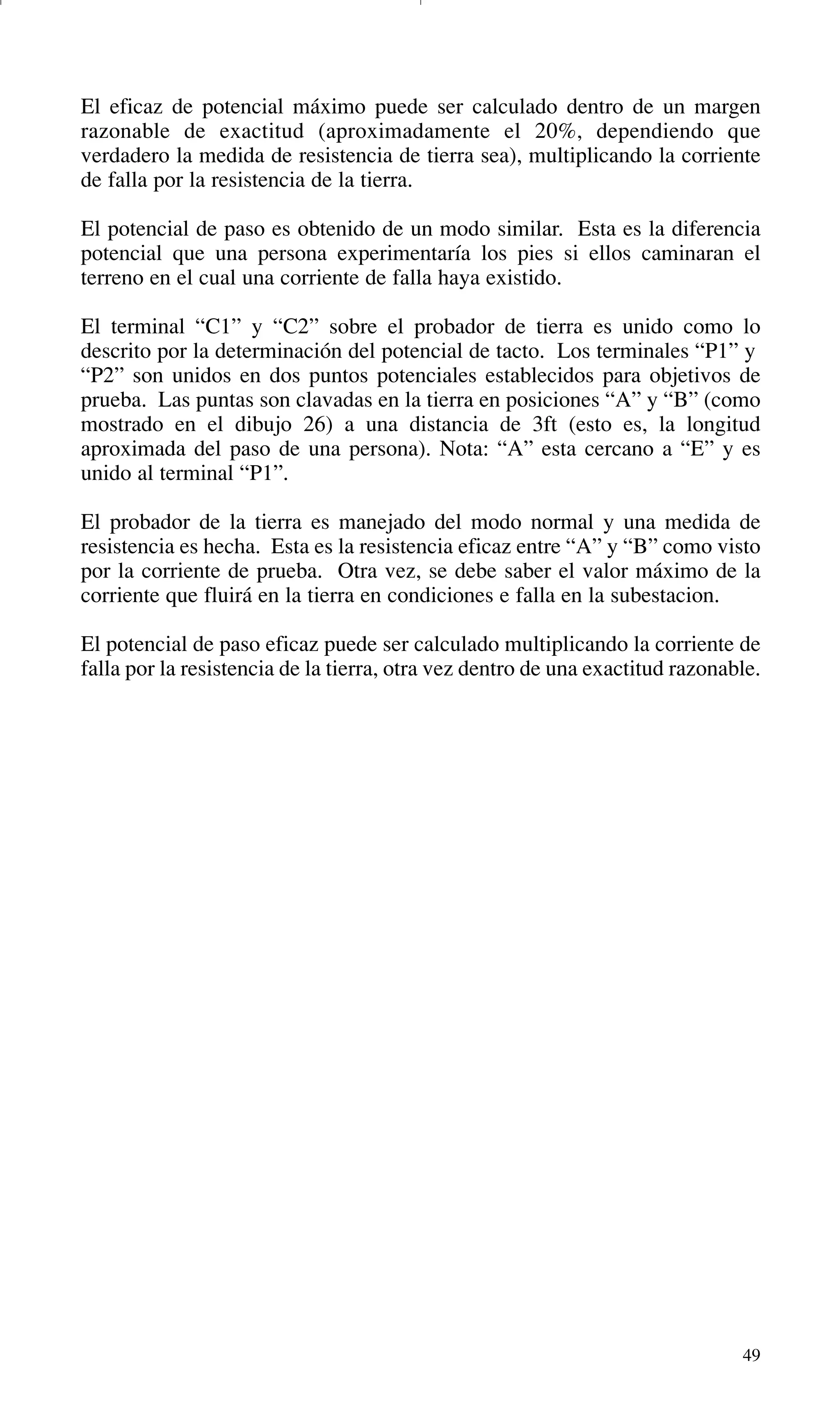 49
El eficaz de potencial máximo puede ser calculado dentro de un margen
razonable de exactitud (aproximadamente el 20%, dependiendo que
verdadero la medida de resistencia de tierra sea), multiplicando la corriente
de falla por la resistencia de la tierra.
El potencial de paso es obtenido de un modo similar. Esta es la diferencia
potencial que una persona experimentaría los pies si ellos caminaran el
terreno en el cual una corriente de falla haya existido.
El terminal “C1” y “C2” sobre el probador de tierra es unido como lo
descrito por la determinación del potencial de tacto. Los terminales “P1” y
“P2” son unidos en dos puntos potenciales establecidos para objetivos de
prueba. Las puntas son clavadas en la tierra en posiciones “A” y “B” (como
mostrado en el dibujo 26) a una distancia de 3ft (esto es, la longitud
aproximada del paso de una persona). Nota: “A” esta cercano a “E” y es
unido al terminal “P1”.
El probador de la tierra es manejado del modo normal y una medida de
resistencia es hecha. Esta es la resistencia eficaz entre “A” y “B” como visto
por la corriente de prueba. Otra vez, se debe saber el valor máximo de la
corriente que fluirá en la tierra en condiciones e falla en la subestacion.
El potencial de paso eficaz puede ser calculado multiplicando la corriente de
falla por la resistencia de la tierra, otra vez dentro de una exactitud razonable.
GDTE_spanish 8/30/01 8:57 AM Page 49
 