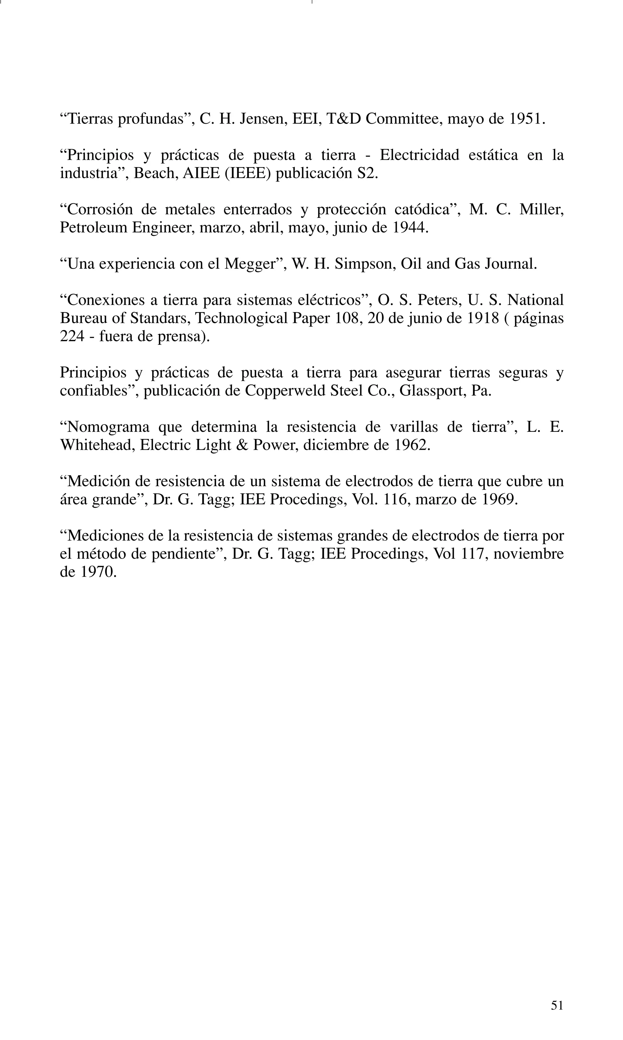 51
“Tierras profundas”, C. H. Jensen, EEI, T&D Committee, mayo de 1951.
“Principios y prácticas de puesta a tierra - Electricidad estática en la
industria”, Beach, AIEE (IEEE) publicación S2.
“Corrosión de metales enterrados y protección catódica”, M. C. Miller,
Petroleum Engineer, marzo, abril, mayo, junio de 1944.
“Una experiencia con el Megger”, W. H. Simpson, Oil and Gas Journal.
“Conexiones a tierra para sistemas eléctricos”, O. S. Peters, U. S. National
Bureau of Standars, Technological Paper 108, 20 de junio de 1918 ( páginas
224 - fuera de prensa).
Principios y prácticas de puesta a tierra para asegurar tierras seguras y
confiables”, publicación de Copperweld Steel Co., Glassport, Pa.
“Nomograma que determina la resistencia de varillas de tierra”, L. E.
Whitehead, Electric Light & Power, diciembre de 1962.
“Medición de resistencia de un sistema de electrodos de tierra que cubre un
área grande”, Dr. G. Tagg; IEE Procedings, Vol. 116, marzo de 1969.
“Mediciones de la resistencia de sistemas grandes de electrodos de tierra por
el método de pendiente”, Dr. G. Tagg; IEE Procedings, Vol 117, noviembre
de 1970.
GDTE_spanish 8/30/01 8:57 AM Page 51
 
