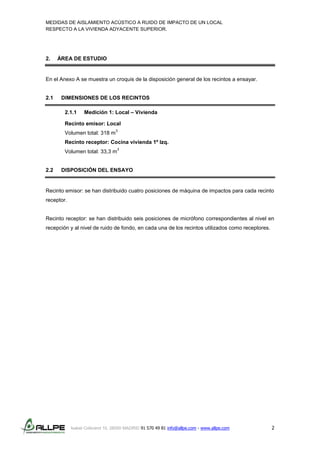 MEDIDAS DE AISLAMIENTO ACÚSTICO A RUIDO DE IMPACTO DE UN LOCAL
RESPECTO A LA VIVIENDA ADYACENTE SUPERIOR.
Isabel Colbrand 10, 28050 MADRID 91 570 49 81 info@allpe.com - www.allpe.com 2
2. ÁREA DE ESTUDIO
En el Anexo A se muestra un croquis de la disposición general de los recintos a ensayar.
2.1 DIMENSIONES DE LOS RECINTOS
2.1.1 Medición 1: Local – Vivienda
Recinto emisor: Local
Volumen total: 318 m
3
Recinto receptor: Cocina vivienda 1º Izq.
Volumen total: 33,3 m
3
2.2 DISPOSICIÓN DEL ENSAYO
Recinto emisor: se han distribuido cuatro posiciones de máquina de impactos para cada recinto
receptor.
Recinto receptor: se han distribuido seis posiciones de micrófono correspondientes al nivel en
recepción y al nivel de ruido de fondo, en cada una de los recintos utilizados como receptores.
 