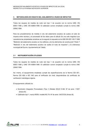 MEDIDAS DE AISLAMIENTO ACÚSTICO A RUIDO DE IMPACTO DE UN LOCAL
RESPECTO A LA VIVIENDA ADYACENTE SUPERIOR.
Isabel Colbrand 10, 28050 MADRID 91 570 49 81 info@allpe.com - www.allpe.com 3
3. METODOLOGÍA DE ENSAYO DEL AISLAMIENTO A RUIDO DE IMPACTOS
Todos los equipos de medida de ruido son tipo 1 de acuerdo con la norma UNE- EN
60651:1996 y UNE- EN 60804:1996. El calibrador sonoro empleado cumple la norma UNE
20942:1994.
Para los procedimientos de medida in situ del aislamiento acústico de suelos al ruido de
impacto entre recintos y el procesado de los datos para el cálculo de una sola magnitud que
caracterice las propiedades acústicas se ha seguido lo expuesto en la UNE-EN ISO 140-7:1998
“Medición del aislamiento acústico en los edificios y de los elementos de construcción” Parte 7
“Medición in situ del aislamiento acústico de suelos al ruido de impactos” y la ordenanza
municipal del Excmo. Ayuntamiento de Toledo.
3.1 INSTRUMENTACIÓN UTILIZADA
Todos los equipos de medida de ruido son tipo 1 de acuerdo con la norma UNE- EN
60651:1996 y UNE- EN 60804:1996. El calibrador sonoro empleado cumple la norma UNE
20942:1994.
Así mismo, el equipamiento empleado cumple las especificaciones de la Norma CEI 651,
Norma CEI 804 e IEC 942 para el verificador de nivel, disponiéndose de certificado de
verificación metrológica vigente.
El equipamiento utilizado es:
 Sonómetro Integrador Promediador (Tipo 1) Modelo SOLO 01dB. Nº de serie: 11957
(Anexo B).
 Calibrador tipo 1, marca RION, modelo NC-74, Nº de serie: 34372729 (Anexo B).
 