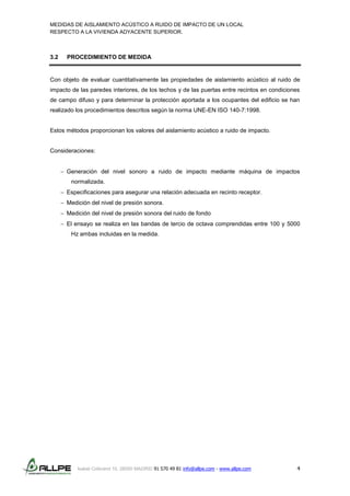 MEDIDAS DE AISLAMIENTO ACÚSTICO A RUIDO DE IMPACTO DE UN LOCAL
RESPECTO A LA VIVIENDA ADYACENTE SUPERIOR.
Isabel Colbrand 10, 28050 MADRID 91 570 49 81 info@allpe.com - www.allpe.com 4
3.2 PROCEDIMIENTO DE MEDIDA
Con objeto de evaluar cuantitativamente las propiedades de aislamiento acústico al ruido de
impacto de las paredes interiores, de los techos y de las puertas entre recintos en condiciones
de campo difuso y para determinar la protección aportada a los ocupantes del edificio se han
realizado los procedimientos descritos según la norma UNE-EN ISO 140-7:1998.
Estos métodos proporcionan los valores del aislamiento acústico a ruido de impacto.
Consideraciones:
 Generación del nivel sonoro a ruido de impacto mediante máquina de impactos
normalizada.
 Especificaciones para asegurar una relación adecuada en recinto receptor.
 Medición del nivel de presión sonora.
 Medición del nivel de presión sonora del ruido de fondo
 El ensayo se realiza en las bandas de tercio de octava comprendidas entre 100 y 5000
Hz ambas incluidas en la medida.
 
