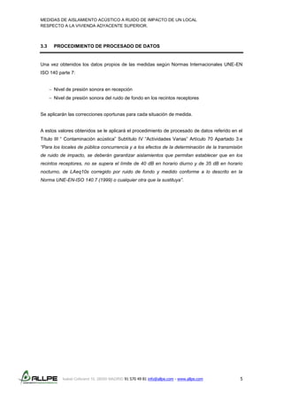 MEDIDAS DE AISLAMIENTO ACÚSTICO A RUIDO DE IMPACTO DE UN LOCAL
RESPECTO A LA VIVIENDA ADYACENTE SUPERIOR.
Isabel Colbrand 10, 28050 MADRID 91 570 49 81 info@allpe.com - www.allpe.com 5
3.3 PROCEDIMIENTO DE PROCESADO DE DATOS
Una vez obtenidos los datos propios de las medidas según Normas Internacionales UNE-EN
ISO 140 parte 7:
 Nivel de presión sonora en recepción
 Nivel de presión sonora del ruido de fondo en los recintos receptores
Se aplicarán las correcciones oportunas para cada situación de medida.
A estos valores obtenidos se le aplicará el procedimiento de procesado de datos referido en el
Título III “ Contaminación acústica” Subtítulo IV “Actividades Varias” Artículo 70 Apartado 3.e
“Para los locales de pública concurrencia y a los efectos de la determinación de la transmisión
de ruido de impacto, se deberán garantizar aislamientos que permitan establecer que en los
recintos receptores, no se supera el límite de 40 dB en horario diurno y de 35 dB en horario
nocturno, de LAeq10s corregido por ruido de fondo y medido conforme a lo descrito en la
Norma UNE-EN-ISO 140.7 (1999) o cualquier otra que la sustituya”.
 