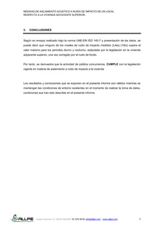 MEDIDAS DE AISLAMIENTO ACÚSTICO A RUIDO DE IMPACTO DE UN LOCAL
RESPECTO A LA VIVIENDA ADYACENTE SUPERIOR.
Isabel Colbrand 10, 28050 MADRID 91 570 49 81 info@allpe.com - www.allpe.com 7
5. CONCLUSIONES
Según en ensayo realizado bajo la norma UNE-EN ISO 140-7 y presentación de los datos, se
puede decir que ninguno de los niveles de ruido de impacto medidos (LAeq (10s)) supera el
valor máximo para los periodos diurno y nocturno, estipulado por la legislación en la vivienda
adyacente superior, una vez corregido por el ruido de fondo.
Por tanto, se demuestra que la actividad de pública concurrencia, CUMPLE con la legislación
vigente en materia de aislamiento a ruido de impacto a la vivienda
Los resultados y conclusiones que se exponen en el presente informe son válidos mientras se
mantengan las condiciones de entorno existentes en el momento de realizar la toma de datos,
condiciones que han sido descritas en el presente informe.
 