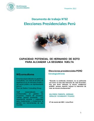 Prospectiva 2021
1
World Enterprise
Consultoría &Gestión
Documento de trabajo N°02
Elecciones Presidenciales Perú
CAPACIDAD POTENCIAL DE HERNANDO DE SOTO
PARA ALCANZAR LA SEGUNDA VUELTA
.
WEconsultores
Empresaespecializada en gestión y
consultoría, con más de 06 años de
experiencia en el mercado privado y
del sector público, es representante
para el
Perú de Sixtina Consulting Group
Staff especializado por
profesionales en gestión de
proyectos, mejora de procesos,
calidad, gestión ambiental, con
experiencia docente y capacidad
para implementar y modernizar la
gestión con herramientas de uso
mundial.
“Durante la contienda electoral, no es suficiente
con tener la más alta intención de voto favorable;
hay que tener además, la menor resistencia
posible, porque aquella, reduce la intención de
voto de manera fundamental”
WILFREDO PIMENTEL SERRANO
GERALDO SCHABAUER PICASSO
27 de marzo del 2021. Lima-Perú
Elecciones presidenciales PERÚ
EstrategiaDirecta
 