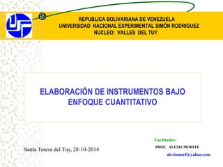 REPUBLICA BOLIVARIANA DE VENEZUELA
UNIVERSIDAD NACIONAL EXPERIMENTAL SIMÓN RODRIGUEZ
NUCLEO: VALLES DEL TUY
Facilitador:
PROF. ALEXIS MORFFE
alexismorf@yahoo.com
ELABORACIÓN DE INSTRUMENTOS BAJO
ENFOQUE CUANTITATIVO
Santa Teresa del Tuy, 28-10-2014
 