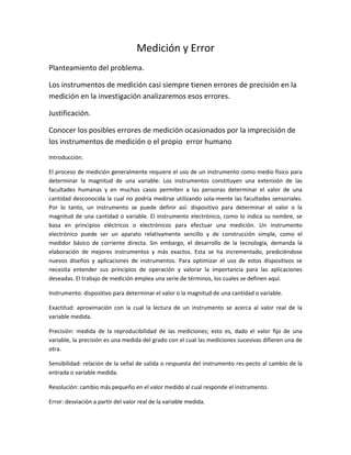 Medición y Error<br />Planteamiento del problema.<br />Los instrumentos de medición casi siempre tienen errores de precisión en la medición en la investigación analizaremos esos errores.<br />Justificación.<br />Conocer los posibles errores de medición ocasionados por la imprecisión de los instrumentos de medición o el propio  error humano <br />Introducción.<br />El proceso de medición generalmente requiere el uso de un instrumento como medio físico para determinar la magnitud de una variable. Los instrumentos constituyen una extensión de las facultades humanas y en muchos casos permiten a las personas determinar el valor de una cantidad desconocida la cual no podría medirse utilizando sola-mente las facultades sensoriales. Por lo tanto, un instrumento se puede definir así: dispositivo para determinar el valor o la magnitud de una cantidad o variable. El instrumento electrónico, como lo indica su nombre, se basa en principios eléctricos o electrónicos para efectuar una medición. Un instrumento electrónico puede ser un aparato relativamente sencillo y de construcción simple, como el medidor básico de corriente directa. Sin embargo, el desarrollo de la tecnología, demanda la elaboración de mejores instrumentos y más exactos. Esta se ha incrementado, prediciéndose nuevos diseños y aplicaciones de instrumentos. Para optimizar el uso de estos dispositivos se necesita entender sus principios de operación y valorar la importancia para las aplicaciones deseadas. El trabajo de medición emplea una serie de términos, los cuales se definen aquí. <br />Instrumento: dispositivo para determinar el valor o la magnitud de una cantidad o variable.<br />Exactitud: aproximación con la cual la lectura de un instrumento se acerca al valor real de la variable medida. <br />Precisión: medida de la reproducibilidad de las mediciones; esto es, dado el valor fijo de una variable, la precisión es una medida del grado con el cual las mediciones sucesivas difieren una de otra. <br />Sensibilidad: relación de la señal de salida o respuesta del instrumento res-pecto al cambio de la entrada o variable medida. <br />Resolución: cambio más pequeño en el valor medido al cual responde el instrumento. <br />Error: desviación a partir del valor real de la variable medida. <br />Se pueden utilizar varias técnicas para minimizar los efectos de los errores. Por ejemplo, al efectuar mediciones de precisión es más recomendable realizar una serie de ensayos que confiar en una sola observación. Alternar métodos de medición, como el uso de diferentes instrumentos en el mismo experimento, es una buena alternativa para aumentar la exactitud. Aunque estas técnicas tienden a aumentar la precisión dc las mediciones mediante la reducción de errores ambientales o aleatorios, no evitan el error instrumental<br />Errores aleatorios <br />Se deben a causas desconocidas y ocurren incluso cuando todos los errores sistemáticos se han considerado. En experimentos bien diseñados por lo general se presentan pocos errores aleatorios pero llegan a ser importantes en trabajos de gran exactitud. Supóngase que se monitoria un voltaje con un voltímetro, el cual lee cada media hora. Aunque el instrumento es operado en condiciones ambientales ideales y se calibró antes de la medición, las lecturas varían ligeramente durante el periodo de observación. Esta variación no se puede corregir por ningún método de calibración u otro método de control conocido y no se puede explicar sin una investigación minuciosa. La única forma para compensar estos errores es incrementar el número de lecturas y usar medios estadísticos para obtener la mejor aproximación del valor real de la cantidad medida.<br />Errores sistemáticos <br />Por lo general se dividen en dos categorías:<br /> 1) errores instrumentales, referentes a los defectos de los instrumentos, y <br />2) errores ambientales, debidos a las condiciones ex-ternas que afectan las mediciones. Los errores instrumentales son inherentes a los instrumentos de medición a causa de su estructura mecánica. Por ejemplo, en el galvanómetro D'Arsonval, la fricción de los cojinetes de varios componentes móviles puede causar lecturas incorrectas. La tensión irregular de los resortes o estiramiento del mismo; así como una reducción de la tensión debido al manejo inapropiado o sobrecarga del instrumento causa errores. En esta clasificación también se incluyen los de calibración, lo que hace que el instrumento dé lecturas altas o bajas a lo largo de toda la escala. (El descuido al no ajustar el dispositivo a cero antes de efectuar una medición tiene un efecto semejante.) Hay muchas clases de errores instrumentales, según el tipo de instrumento empleado. El experimentador siempre debe tornar precauciones para asegurarse de que el aparato se use y opere correctamente y no contribuya con errores excesivos para SUS propósitos. Las fallas en los instrumentos se pueden detectar verificando si hay comportamiento errático, así corno la estabilidad y la reproducibilidad de los resulta-dos. Una forma rápida y fácil de verificar un instrumento es compararlo con otro de las mismas características o con uno más exacto.<br />Reducción de Errores: <br />1) al seleccionar el instrumento adecuado para la medición particular; <br />2) al aplicar los factores de corrección después de definir la cantidad del error instrumental, y <br />3) al calibrar el instrumento con un patrón. I os errores ambientales se deben a las condiciones externas que afectan la operación del dispositivo de medición incluyendo las condiciones del área circundante del instrumento, como los efectos de cambio de temperatura, humedad, presión barométrica o de campos magnéticos y electrostáticos; por ejemplo, un cambio de la temperatura ambiente a la cual se usa el instrumento altera las propiedades elásticas del resorte en el mecanismo de bobina móvil y afecta la lectura del instrumento. Las medidas correctivas para reducir estos efectos incluyen aire acondicionado sellado y hermético en ciertos componentes del instrumento, aislar el equipo de campos magnéticos, etcétera. Los errores sistemáticos también se pueden subdividir en estáticos o dinámicos. Los primeros se originan por las limitaciones de los dispositivos de medición o las leyes físicas que gobiernan su comportamiento. Un error estático se introduce en un micrómetro cuando se aplica presión excesiva al eje al girarlo. Los errores dinámicos se producen cuando el instrumento no responde con suficiente rapidez a los cambios de la variable medida.<br />Fuentes de Incertidumbre <br />Todas las mediciones tienen asociada una incertidumbre que puede deberse a los siguientes factores: <br />• la naturaleza de la magnitud que se mide, <br />• el instrumento de medición, <br />• el observador, <br />• las condiciones externas. <br />Cada uno de estos factores constituye por separado una fuente de incertidumbre y contribuye en mayor o menor grado a la incertidumbre total de la medida. La tarea de detectar y evaluar las incertidumbres no es simple e implica conocer diversos aspectos de la medición.<br />Incertidumbre en medidas reproducibles <br />Cuando al realizar una serie de medidas de una misma magnitud se obtienen los mismos resultados, no se puede concluir que la incertidumbre sea cero; lo que sucede es que los errores quedan ocultos ya que son menores que la incertidumbre asociada al aparato de medición. En este caso, puede establecerse un criterio simple y útil: cuando las medidas son reproducibles, se asigna una incertidumbre igual a la mitad de la división más pequeña del instrumento, la cual se conoce como resolución. <br />Por ejemplo, al medir con un instrumento graduado en mililitros repetidas veces el volumen de un recipiente se obtiene siempre 48.0 ml, la incertidumbre será 0.5 ml. Lo que significa que la medición está entre 47.5 a 48.5 ml, a éste se le conoce como intervalo de confianza de la medición y su tamaño es el doble de la incertidumbre. Esto generalmente se aplica cuando se trata de aparatos de medición tales como reglas, transportadores, balanzas, probetas, manómetros, termómetros, etc <br />Incertidumbre en medidas no-reproducibles <br />Cuando se hacen repeticiones de una medida y estas resultan diferentes, con valores x1, x2,...,xN, surgen las preguntas: <br />• ¿Cuál es el valor que se reporta? <br />• ¿Qué incertidumbre se asigna al valor reportado? <br />La respuesta a estas preguntas se obtiene a partir del estudio estadístico de las mediciones, el cual debe de arrojar cual es la tendencia central de las medidas y su dispersión.<br />Conclusión<br /> Hay varios motivo para que surga el error entre ellos pueden se la inprecion el instrumentos Y los errores se puede clasificar en<br />Los Errores accidentales o aleatorios que aparecen cuando mediciones repetidas de la misma variable dan valores diferentes, con igual probabilidad de estar por arriba o por debajo del valor real. Cuando la dispersión de las medidas es pequeña se dice que la medida es precisa. Los Errores sistemáticos que son una desviación constante de todas las medidas ya sea siempre hacia arriba o siempre hacia abajo del valor real y son producidos, por ejemplo, por la falta de calibración del instrumento de medición. <br />3<br />