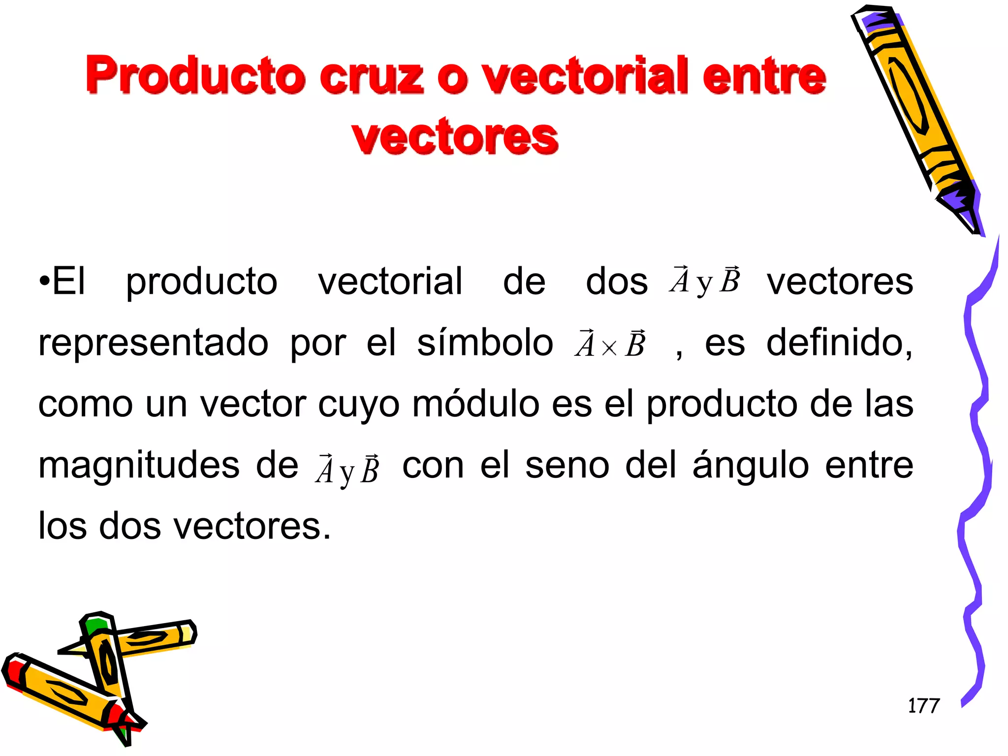 Producto cruz o vectorial entre
            vectores

                                         
•El   producto   vectorial   de   dos   AyB   vectores
                             
representado por el símbolo A B , es definido,
como un vector cuyo módulo es el producto de las
               
magnitudes de A y B con el seno del ángulo entre
los dos vectores.



                                                     177
 