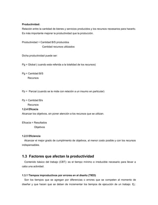 Productividad:
Relación entre la cantidad de bienes y servicios producidos y los recursos necesarios para hacerlo.
Es más importante mejorar la productividad que la producción.
Productividad = Cantidad B/S producidos
Cantidad recursos utilizados
Dicha productividad puede ser:
Pg = Global ( cuando esta referida a la totalidad de los recursos)
Pg = Cantidad B/S
Recursos
Pp = Parcial (cuando se le mide con relación a un insumo en particular)
Pp = Cantidad B/s
Recursos
1.2.4 Eficacia
Alcanzar los objetivos, sin poner atención a los recursos que se utilizan.
Eficacia = Resultados
Objetivos
1.2.5 Eficiencia
Alcanzar el mejor grado de cumplimiento de objetivos, al menor costo posible y con los recursos
indispensables.
1.3 Factores que afectan la productividad
Contenido básico del trabajo (CBT): es el tiempo mínimo e irreducible necesario para llevar a
cabo una actividad.
1.3.1 Tiempos improductivos por errores en el diseño (TIED)
Son los tiempos que se agregan por diferencias o errores que se competen al momento de
diseñar y que hacen que se deban de incrementar los tiempos de ejecución de un trabajo. Ej.:
 