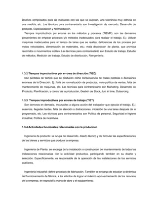 Diseños complicados para las maquinas con las que se cuentan, una tolerancia muy estricta en
una medida, etc. Las técnicas para contrarrestarlo son Investigación de mercado, Desarrollo de
producto, Especialización y Normalización.
Tiempos improductivos por errores en los métodos y procesos (TIEMP): son las demasías
provenientes de emplear procesos y/o métodos inadecuados para realizar el trabajo. Ej.: Utilizar
maquinas inadecuadas para el tiempo de tarea que se realiza; deficiencias de los proceso por
malas velocidades, alimentación de materiales, etc.; mala disposición de planta, que provoca
recorridos o movimientos inútiles. Las técnicas para contrarrestarlo son Estudio de trabajo, Estudio
de métodos, Medición del trabajo, Estudio de distribución, Reingeniería.
1.3.2 Tiempos improductivos por errores de dirección (TIED)
Son perdidas de tiempo que se producen como consecuencia de malas políticas o decisiones
erróneas de la Dirección. Ej.: falla de normalización de productos, mala política de ventas, falta de
mantenimiento de maquinas, etc. Las técnicas para contrarrestarlo son Marketing, Desarrollo de
Producto, Planificación, y control de la producción, Gestión de Stock, Just in time, Outsorcing.
1.3.3 Tiempos improductivos por errores de trabajo (TIET)
Son demoras en demasía, imputables a alguna acción del trabajador que ejecuta el trabajo, Ej.:
ausencia, llegadas tardes, falta de atención o distracciones, iniciación de una tarea después de lo
programado, etc. Las técnicas para contrarrestarlos son Política de personal, Seguridad e higiene
industrial, Política de incentivos.
1.3.4 Actividades funcionales relacionadas con la producción
Ingeniería de producto: se ocupa del desarrollo, diseño técnico y de formular las especificaciones
de los bienes y servicios que produce la empresa.
Ingeniería de Planta: se encarga de la instalación o construcción del mantenimiento de todas las
instalaciones relacionadas con la actividad productiva, participando también en su diseño y
selección. Específicamente, es responsable de la operación de las instalaciones de los servicios
auxiliares.
Ingeniería Industrial: define procesos de fabricación. También se encarga de estudiar la dinámica
del funcionamiento de fábrica, a los efectos de lograr el máximo aprovechamiento de los recursos
de la empresa, en especial la mano de obra y el equipamiento.
 