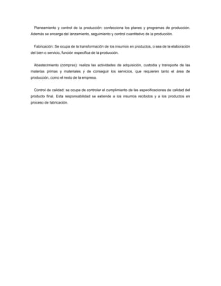 Planeamiento y control de la producción: confecciona los planes y programas de producción.
Además se encarga del lanzamiento, seguimiento y control cuantitativo de la producción.
Fabricación: Se ocupa de la transformación de los insumos en productos, o sea de la elaboración
del bien o servicio, función especifica de la producción.
Abastecimiento (compras): realiza las actividades de adquisición, custodia y transporte de las
materias primas y materiales y de conseguir los servicios, que requieren tanto el área de
producción, como el resto de la empresa.
Control de calidad: se ocupa de controlar el cumplimiento de las especificaciones de calidad del
producto final. Esta responsabilidad se extiende a los insumos recibidos y a los productos en
proceso de fabricación.
 