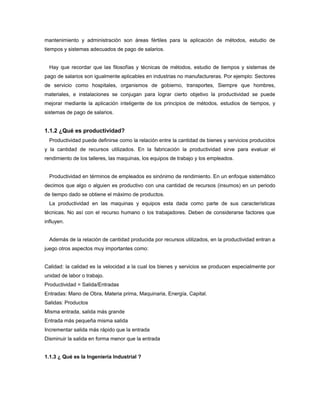 mantenimiento y administración son áreas fértiles para la aplicación de métodos, estudio de
tiempos y sistemas adecuados de pago de salarios.
Hay que recordar que las filosofías y técnicas de métodos, estudio de tiempos y sistemas de
pago de salarios son igualmente aplicables en industrias no manufactureras. Por ejemplo: Sectores
de servicio como hospitales, organismos de gobierno, transportes, Siempre que hombres,
materiales, e instalaciones se conjugan para lograr cierto objetivo la productividad se puede
mejorar mediante la aplicación inteligente de los principios de métodos, estudios de tiempos, y
sistemas de pago de salarios.
1.1.2 ¿Qué es productividad?
Productividad puede definirse como la relación entre la cantidad de bienes y servicios producidos
y la cantidad de recursos utilizados. En la fabricación la productividad sirve para evaluar el
rendimiento de los talleres, las maquinas, los equipos de trabajo y los empleados.
Productividad en términos de empleados es sinónimo de rendimiento. En un enfoque sistemático
decimos que algo o alguien es productivo con una cantidad de recursos (insumos) en un periodo
de tiempo dado se obtiene el máximo de productos.
La productividad en las maquinas y equipos esta dada como parte de sus características
técnicas. No así con el recurso humano o los trabajadores. Deben de considerarse factores que
influyen.
Además de la relación de cantidad producida por recursos utilizados, en la productividad entran a
juego otros aspectos muy importantes como:
Calidad: la calidad es la velocidad a la cual los bienes y servicios se producen especialmente por
unidad de labor o trabajo.
Productividad = Salida/Entradas
Entradas: Mano de Obra, Materia prima, Maquinaria, Energía, Capital.
Salidas: Productos
Misma entrada, salida más grande
Entrada más pequeña misma salida
Incrementar salida más rápido que la entrada
Disminuir la salida en forma menor que la entrada
1.1.3 ¿ Qué es la Ingeniería Industrial ?
 