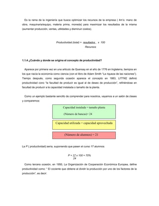 Es la rama de la ingeniería que busca optimizar los recursos de la empresa ( 4m’s: mano de
obra, maquinaria/equipo, materia prima, moneda) para maximizar los resultados de la misma
(aumentar producción, ventas, utilidades y disminuir costos).
Productividad (total) = resultados x 100
Recursos
1.1.4 ¿Cuándo y donde se origina el concepto de productividad?
Aparece por primera vez en una articulo de Quensay en el año de 1776 en Inglaterra, tiempos en
los que nacía la economía como ciencia (con el libro de Adam Smith “La riqueza de las naciones”).
Tiempo después, como segunda ocasión aparece el concepto en 1883, LITTKE definió
productividad cono “la facultad de producir es igual al de deseo de producción”, refiriéndose en
facultad de producir a la capacidad instalada o tamaño de la planta.
Como un ejemplo bastante sencillo de comprender para nosotros, vayamos a un salón de clases
y comparemos:
La P ( productividad) sería, suponiendo que pasen el curso 17 alumnos:
P = 17 x 100 = 70%
24
Como tercera ocasión, en 1950, La Organización de Cooperación Económica Europea, define
productividad como: “ El cociente que obtiene al dividir la producción por uno de los factores de la
producción”, es decir:
Capacidad utilizada = capacidad aprovechada
(Número de alumnos) = 21
Capacidad instalada = tamaño planta
(Número de bancas)= 24
 