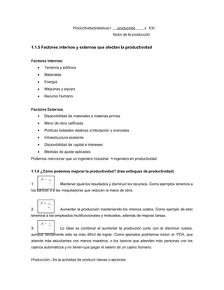 Productividad(relativa)= producción x 100
factor de la producción
1.1.5 Factores internos y externos que afectan la productividad
Factores Internos:
• Terrenos y edificios
• Materiales
• Energía
• Maquinas y equipo
• Recurso Humano
Factores Externos
• Disponibilidad de materiales o materias primas
• Mano de obra calificada
• Políticas estatales relativas a tributación y aranceles
• Infraestructura existente
• Disponibilidad de capital e intereses
• Medidas de ajuste aplicadas
Podemos mencionar que un ingeniero industrial ≈ ingeniero en productividad
1.1.6 ¿Cómo podemos mejorar la productividad? (tres enfoques de productividad)
1. Mantener igual los resultados y disminuir los recursos. Como ejemplos tenemos a
los bancos o a las maquiladoras que reducen la mano de obra.
2. Aumentar la producción manteniendo los mismos costos. Como ejemplo de esto
tenemos a los empleados multifuncionales y motivados, además de mejorar tareas.
3. Lo ideal es combinar el aumentar la producción junto con el disminuir costos,
aunque obviamente esto es más difícil de lograr. Como ejemplos podríamos incluir al ITCH, que
atiende más estudiantes con menos maestros; o los bancos que atienden más personas con los
cajeros automáticos y no tienen que pagar el salario de un cajero humano.
Producción.- Es la actividad de producir bienes o servicios.
P1 = =
_
P1 = +
=
P1 = +
_
 