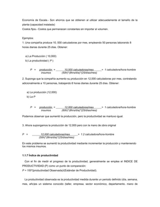 Economía de Escala.- Son ahorros que se obtienen al utilizar adecuadamente el tamaño de la
planta (capacidad instalada)
Costos fijos.- Costos que permanecen constantes sin importar el volumen.
Ejemplos:
1. Una compañía produce 10, 000 calculadoras por mes, empleando 50 personas laborando 8
horas diarias durante 25 días. Obtener:
a) La Producción ( 10,000)
b) La productividad ( P )
P = producción = 10,000 calculadoras/mes = 1 calculadora/hora-hombre
insumos (50h)*(8hrs/día)*(25/días/mes)
2. Suponga que la compañía aumento su producción en 12,000 calculadoras por mes, contratando
adicionalmente a 10 personas, trabajando 8 horas diarias durante 25 días. Obtener:
a) La producción (12,000)
b) La P
P = producción = 12,000 calculadoras/mes = 1 calculadora/hora-hombre
insumos (60h)*(8hrs/día)*(25/días/mes)
Podemos observar que aumentó la producción, pero la productividad se mantuvo igual.
3. Ahora supongamos la producción de 12,000 pero con la mano de obra original
P = 12,000 calculadoras/mes = 1.2 calculadora/hora-hombre
(50h)*(8hrs/día)*(25/días/mes)
En este problema se aumentó la productividad mediante incrementar la producción y manteniendo
los mismos insumos.
1.1.7 Índice de productividad
Con el fin de medir el progreso de la productividad, generalmente se emplea el INDICE DE
PRODUCTIVIDAD (P) como un punto de comparación:
P = 100*(productividad Observada)/(Estándar de Productividad).
La productividad observada es la productividad medida durante un periodo definido (día, semana,
mes, año)es un sistema conocido (taller, empresa, sector económico, departamento, mano de
 