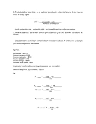 2. Productividad de factor total.- es la razón de la producción neta entre la suma de los insumos
mano de obra y capital
P.f.t = producción neta
mano de obra +capital
donde producción neta = producción total – servicios y bienes intermedios comprados
3. Productividad total.- Es la razón entre la producción total y la suma de todos los factores de
insumo.
Estas definiciones se manejan normalmente en unidades monetarias. A continuación un ejemplo
para ilustrar mejor estas definiciones.
Ejemplo.
Producción = $1,000
Insumo humano = $300
Insumo materiales = $200
Insumo Capital = $300
Insumo energía = $100
Insumos otros gastos = $50
(materiales transformados, energía y otros gastos; son comprados)
Obtener P(a)parcial, (b)factor total y (c)total
(a)
Pp. I. humano = 1000 =3.3
300
Pp. I. materiales = 1000 = 0.5
200
Pp. I. capital = 1000 =3.5
300
Pp. I. energía = 1000 =10
100
Pp. I. otros gastos = 1000 =20
50
 