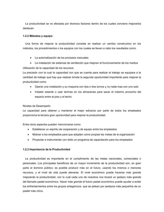La productividad se ve afectada por diversos factores dentro de los cuales conviene mejorarlos
destacan:
1.2.2 Métodos y equipo:
Una forma de mejorar la productividad consiste en realizar un cambio constructivo en los
métodos, los procedimientos o los equipos con los cuales se llevan a cabo los resultados como:
• La automatización de los procesos manuales
• La instalación de sistemas de ventilación que mejoren el funcionamiento de los medios
Utilización de la capacidad de los recursos:
La precisión con la cual la capacidad con que se cuenta para realizar el trabajo se equipara a la
cantidad de trabajo que hay que realizar brinda la segunda oportunidad importante para mejorar la
productividad como:
• Operar una instalación y su maquina con dos o tres turnos y no nada mas con uno solo
• Instalar estante o usar tarimas en los almacenes para sacar el máximo provecho del
espacio entre el piso y el techo.
Niveles de Desempeño
La capacidad para obtener y mantener el mejor esfuerzo por parte de todos los empleados
proporciona la tercera gran oportunidad para mejorar la productividad.
Entre otros aspectos pueden mencionarse como:
• Establecer un espíritu de cooperación y de equipo entre los empleados
• Motivar a los empleados para que adopten como propias las metas de la organización
• Proyectar e instrumentar con éxito un programa de capacitación para los empleados
1.2.3 Importancia de la Productividad
La productividad es importante en el cumplimiento de las metas nacionales, comerciales o
personales. Los principales beneficios de un mayor incremento de la productividad son, en gran
parte el dominio público: es posible producir más en el futuro, usando los mismos o menores
recursos, y el nivel de vida puede elevarse. El nivel económico puede hacerse más grande
mejorando la productividad, con lo cuál cada uno de nosotros nos tocará un pedazo más grande
del llamado pastel económico. Hacer más grande el futuro pastel económico puede ayudar a evitar
los enfrentamientos entre los grupos antagónicos que se pelean por pedazos más pequeños de un
pastel más chico.
 
