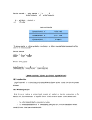 Recurso humano = horas hombre x $ = $ .
Unidad producto h.h unidad producto
$ = 40.3$/día = 5.03 $/h.h
h.h 8hrs/día
Salarios mínimos
Zona económica A 43.65 $/día
Zona económica B 41.81 $/día
Zona económica C 40.3 $/día
* El recurso capital ya está en unidades monetarias y se obtiene cuando hablamos de activos fijos
a través de la depreciación.
Recurso energía:
Kwh x $ .= $ .
unidad Kwh unidad
Recurso otros gastos:
Unidad insumo * $ = $ .
Unidad producto unidad insumo unidad producto
1.2 Antecedentes y factores que afectan la productividad
1.2.1 Introducción:
La productividad se ve afectada por diversos factores dentro de los cuales conviene mejorarlos
destacan:
1.2.2 Métodos y equipo:
Una forma de mejorar la productividad consiste en realizar un cambio constructivo en los
métodos, los procedimientos o los equipos con los cuales se llevan a cabo los resultados como:
 La automatización de los procesos manuales
 La instalación de sistemas de ventilación que mejoren el funcionamiento de los medios
Utilización de la capacidad de los recursos:
 