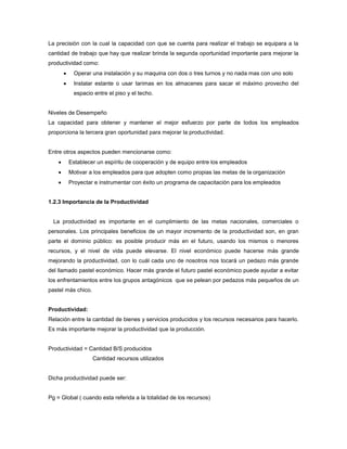 La precisión con la cual la capacidad con que se cuenta para realizar el trabajo se equipara a la
cantidad de trabajo que hay que realizar brinda la segunda oportunidad importante para mejorar la
productividad como:
 Operar una instalación y su maquina con dos o tres turnos y no nada mas con uno solo
 Instalar estante o usar tarimas en los almacenes para sacar el máximo provecho del
espacio entre el piso y el techo.
Niveles de Desempeño
La capacidad para obtener y mantener el mejor esfuerzo por parte de todos los empleados
proporciona la tercera gran oportunidad para mejorar la productividad.
Entre otros aspectos pueden mencionarse como:
 Establecer un espíritu de cooperación y de equipo entre los empleados
 Motivar a los empleados para que adopten como propias las metas de la organización
 Proyectar e instrumentar con éxito un programa de capacitación para los empleados
1.2.3 Importancia de la Productividad
La productividad es importante en el cumplimiento de las metas nacionales, comerciales o
personales. Los principales beneficios de un mayor incremento de la productividad son, en gran
parte el dominio público: es posible producir más en el futuro, usando los mismos o menores
recursos, y el nivel de vida puede elevarse. El nivel económico puede hacerse más grande
mejorando la productividad, con lo cuál cada uno de nosotros nos tocará un pedazo más grande
del llamado pastel económico. Hacer más grande el futuro pastel económico puede ayudar a evitar
los enfrentamientos entre los grupos antagónicos que se pelean por pedazos más pequeños de un
pastel más chico.
Productividad:
Relación entre la cantidad de bienes y servicios producidos y los recursos necesarios para hacerlo.
Es más importante mejorar la productividad que la producción.
Productividad = Cantidad B/S producidos
Cantidad recursos utilizados
Dicha productividad puede ser:
Pg = Global ( cuando esta referida a la totalidad de los recursos)
 