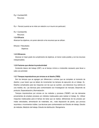 Pg = Cantidad B/S
Recursos
Pp = Parcial (cuando se le mide con relación a un insumo en particular)
Pp = Cantidad B/s
Recursos
1.2.4 Eficacia
Alcanzar los objetivos, sin poner atención a los recursos que se utilizan.
Eficacia = Resultados
Objetivos
1.2.5 Eficiencia
Alcanzar el mejor grado de cumplimiento de objetivos, al menor costo posible y con los recursos
indispensables.
1.2.6 Factores que afectan la productividad
Contenido básico del trabajo (CBT): es el tiempo mínimo e irreducible necesario para llevar a
cabo una actividad.
1.2.7 Tiempos improductivos por errores en el diseño (TIED)
Son los tiempos que se agregan por diferencias o errores que se competen al momento de
diseñar y que hacen que se deban de incrementar los tiempos de ejecución de un trabajo. Ej.:
Diseños complicados para las maquinas con las que se cuentan, una tolerancia muy estricta en
una medida, etc. Las técnicas para contrarrestarlo son Investigación de mercado, Desarrollo de
producto, Especialización y Normalización.
Tiempos improductivos por errores en los métodos y procesos (TIEMP): son las demasías
provenientes de emplear procesos y/o métodos inadecuados para realizar el trabajo. Ej.: Utilizar
maquinas inadecuadas para el tiempo de tarea que se realiza; deficiencias de los proceso por
malas velocidades, alimentación de materiales, etc.; mala disposición de planta, que provoca
recorridos o movimientos inútiles. Las técnicas para contrarrestarlo son Estudio de trabajo, Estudio
de métodos, Medición del trabajo, Estudio de distribución, Reingeniería.
 