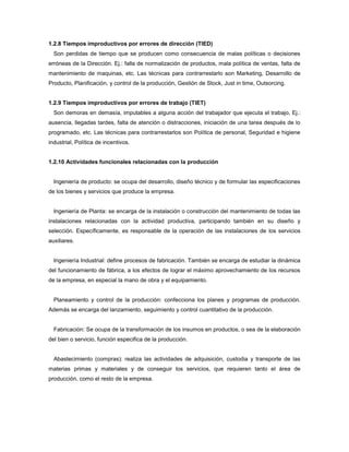 1.2.8 Tiempos improductivos por errores de dirección (TIED)
Son perdidas de tiempo que se producen como consecuencia de malas políticas o decisiones
erróneas de la Dirección. Ej.: falla de normalización de productos, mala política de ventas, falta de
mantenimiento de maquinas, etc. Las técnicas para contrarrestarlo son Marketing, Desarrollo de
Producto, Planificación, y control de la producción, Gestión de Stock, Just in time, Outsorcing.
1.2.9 Tiempos improductivos por errores de trabajo (TIET)
Son demoras en demasía, imputables a alguna acción del trabajador que ejecuta el trabajo, Ej.:
ausencia, llegadas tardes, falta de atención o distracciones, iniciación de una tarea después de lo
programado, etc. Las técnicas para contrarrestarlos son Política de personal, Seguridad e higiene
industrial, Política de incentivos.
1.2.10 Actividades funcionales relacionadas con la producción
Ingeniería de producto: se ocupa del desarrollo, diseño técnico y de formular las especificaciones
de los bienes y servicios que produce la empresa.
Ingeniería de Planta: se encarga de la instalación o construcción del mantenimiento de todas las
instalaciones relacionadas con la actividad productiva, participando también en su diseño y
selección. Específicamente, es responsable de la operación de las instalaciones de los servicios
auxiliares.
Ingeniería Industrial: define procesos de fabricación. También se encarga de estudiar la dinámica
del funcionamiento de fábrica, a los efectos de lograr el máximo aprovechamiento de los recursos
de la empresa, en especial la mano de obra y el equipamiento.
Planeamiento y control de la producción: confecciona los planes y programas de producción.
Además se encarga del lanzamiento, seguimiento y control cuantitativo de la producción.
Fabricación: Se ocupa de la transformación de los insumos en productos, o sea de la elaboración
del bien o servicio, función especifica de la producción.
Abastecimiento (compras): realiza las actividades de adquisición, custodia y transporte de las
materias primas y materiales y de conseguir los servicios, que requieren tanto el área de
producción, como el resto de la empresa.
 
