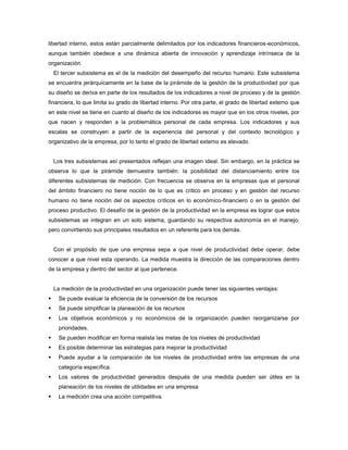 libertad interno, estos están parcialmente delimitados por los indicadores financieros-económicos,
aunque también obedece a una dinámica abierta de innovación y aprendizaje intrínseca de la
organización
El tercer subsistema es el de la medición del desempeño del recurso humano. Este subsistema
se encuentra jerárquicamente en la base de la pirámide de la gestión de la productividad por que
su diseño se deriva en parte de los resultados de los indicadores a nivel de proceso y de la gestión
financiera, lo que limita su grado de libertad interno. Por otra parte, el grado de libertad externo que
en este nivel se tiene en cuanto al diseño de los indicadores es mayor que en los otros niveles, por
que nacen y responden a la problemática personal de cada empresa. Los indicadores y sus
escalas se construyen a partir de la experiencia del personal y del contexto tecnológico y
organizativo de la empresa, por lo tanto el grado de libertad externo es elevado.
Los tres subsistemas así presentados reflejan una imagen ideal. Sin embargo, en la práctica se
observa lo que la pirámide demuestra también: la posibilidad del distanciamiento entre los
diferentes subsistemas de medición. Con frecuencia se observa en la empresas que el personal
del ámbito financiero no tiene noción de lo que es critico en proceso y en gestión del recurso
humano no tiene noción del os aspectos críticos en lo económico-financiero o en la gestión del
proceso productivo. El desafío de la gestión de la productividad en la empresa es lograr que estos
subsistemas se integran en un solo sistema, guardando su respectiva autonomía en el manejo,
pero convirtiendo sus principales resultados en un referente para los demás.
Con el propósito de que una empresa sepa a que nivel de productividad debe operar, debe
conocer a que nivel esta operando. La medida muestra la dirección de las comparaciones dentro
de la empresa y dentro del sector al que pertenece.
La medición de la productividad en una organización puede tener las siguientes ventajas:
 Se puede evaluar la eficiencia de la conversión de los recursos
 Se puede simplificar la planeación de los recursos
 Los objetivos económicos y no económicos de la organización pueden reorganizarse por
prioridades.
 Se pueden modificar en forma realista las metas de los niveles de productividad
 Es posible determinar las estrategias para mejorar la productividad
 Puede ayudar a la comparación de los niveles de productividad entre las empresas de una
categoría específica.
 Los valores de productividad generados después de una medida pueden ser útiles en la
planeación de los niveles de utilidades en una empresa
 La medición crea una acción competitiva.
 