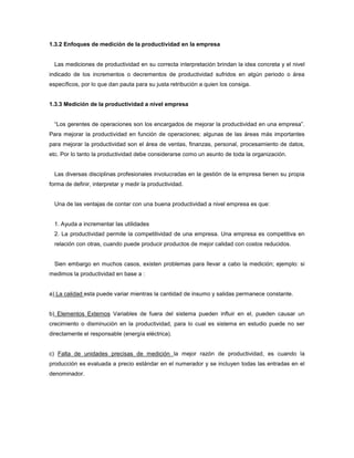 1.3.2 Enfoques de medición de la productividad en la empresa
Las mediciones de productividad en su correcta interpretación brindan la idea concreta y el nivel
indicado de los incrementos o decrementos de productividad sufridos en algún periodo o área
específicos, por lo que dan pauta para su justa retribución a quien los consiga.
1.3.3 Medición de la productividad a nivel empresa
“Los gerentes de operaciones son los encargados de mejorar la productividad en una empresa”.
Para mejorar la productividad en función de operaciones; algunas de las áreas más importantes
para mejorar la productividad son el área de ventas, finanzas, personal, procesamiento de datos,
etc. Por lo tanto la productividad debe considerarse como un asunto de toda la organización.
Las diversas disciplinas profesionales involucradas en la gestión de la empresa tienen su propia
forma de definir, interpretar y medir la productividad.
Una de las ventajas de contar con una buena productividad a nivel empresa es que:
1. Ayuda a incrementar las utilidades
2. La productividad permite la competitividad de una empresa. Una empresa es competitiva en
relación con otras, cuando puede producir productos de mejor calidad con costos reducidos.
Sien embargo en muchos casos, existen problemas para llevar a cabo la medición; ejemplo: si
medimos la productividad en base a :
a) La calidad esta puede variar mientras la cantidad de insumo y salidas permanece constante.
b) Elementos Externos Variables de fuera del sistema pueden influir en el, pueden causar un
crecimiento o disminución en la productividad, para lo cual es sistema en estudio puede no ser
directamente el responsable (energía eléctrica).
c) Falta de unidades precisas de medición la mejor razón de productividad, es cuando la
producción es evaluada a precio estándar en el numerador y se incluyen todas las entradas en el
denominador.
 