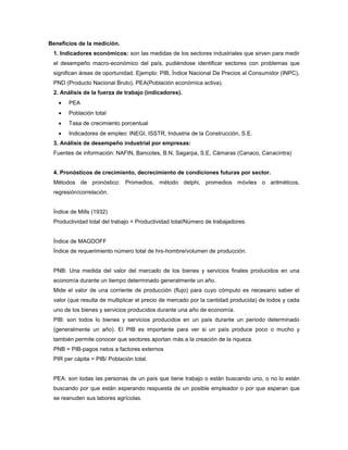 Beneficios de la medición.
1. Indicadores económicos: son las medidas de los sectores industriales que sirven para medir
el desempeño macro-económico del país, pudiéndose identificar sectores con problemas que
significan áreas de oportunidad. Ejemplo: PIB, Índice Nacional De Precios al Consumidor (INPC),
PND (Producto Nacional Bruto), PEA(Población económica activa).
2. Análisis de la fuerza de trabajo (indicadores).
 PEA
 Población total
 Tasa de crecimiento porcentual
 Indicadores de empleo: INEGI, ISSTR, Industria de la Construcción, S.E.
3. Análisis de desempeño industrial por empresas:
Fuentes de información: NAFIN, Bancotes, B.N, Sagarpa, S.E, Cámaras (Canaco, Canacintra)
4. Pronósticos de crecimiento, decrecimiento de condiciones futuras por sector.
Métodos de pronóstico: Promedios, método delphi, promedios móviles o aritméticos,
regresión/correlación.
Índice de Mills (1932)
Productividad total del trabajo = Productividad total/Número de trabajadores.
Índice de MAGDOFF
Índice de requerimiento número total de hrs-hombre/volumen de producción.
PNB: Una medida del valor del mercado de los bienes y servicios finales producidos en una
economía durante un tiempo determinado generalmente un año.
Mide el valor de una corriente de producción (flujo) para cuyo cómputo es necesario saber el
valor (que resulta de multiplicar el precio de mercado por la cantidad producida) de todos y cada
uno de los bienes y servicios producidos durante una año de economía.
PIB: son todos lo bienes y servicios producidos en un país durante un periodo determinado
(generalmente un año). El PIB es importante para ver si un país produce poco o mucho y
también permite conocer que sectores aportan más a la creación de la riqueza.
PNB = PIB-pagos netos a factores externos
PIR per cápita = PIB/ Población total.
PEA: son todas las personas de un país que tiene trabajo o están buscando uno, o no lo están
buscando por que están esperando respuesta de un posible empleador o por que esperan que
se reanuden sus labores agrícolas.
 