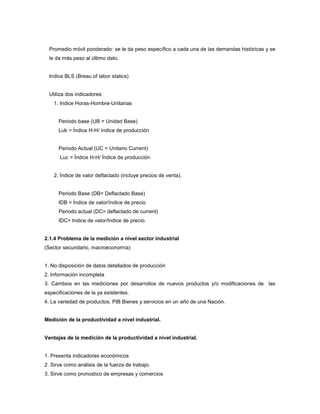 Promedio móvil ponderado: se le da peso específico a cada una de las demandas históricas y se
le da más peso al último dato.
Indice BLS (Breau of labor statics)
Utiliza dos indicadores
1. Indice Horas-Hombre-Unitarias
Periodo base (UB = Unidad Base)
Lub = Índice H-H/ índice de producción
Periodo Actual (UC = Unitario Current)
Luc = Índice H-H/ Índice de producción
2. Índice de valor deflactado (incluye precios de venta).
Periodo Base (DB= Deflactado Base)
IDB = Índice de valor/índice de precio
Periodo actual (DC= deflactado de current)
IDC= Indice de valor/Indice de precio.
2.1.4 Problema de la medición a nivel sector industrial
(Sector secundario, macroeconomía)
1. No disposición de datos detallados de producción
2. Información incompleta
3. Cambios en las mediciones por desarrollos de nuevos productos y/o modificaciones de las
especificaciones de la ya existentes.
4. La variedad de productos. PIB Bienes y servicios en un año de una Nación.
Medición de la productividad a nivel industrial.
Ventajas de la medición de la productividad a nivel industrial.
1. Presenta indicadores económicos
2. Sirve como análisis de la fuerza de trabajo.
3. Sirve como pronostico de empresas y comercios
 