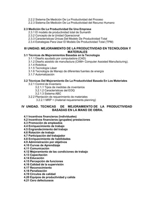 2.2.2 Sistema De Medición De La Productividad del Proceso
2.2.3 Sistema De Medición De La Productividad del Recurso Humano
2.3 Medición De La Productividad De Una Empresa
2.3.1 El modelo de productividad total de Sumanth
2.3.2 Concepto de la Unidad Operacional
2.3.3 Características Únicas Del Modelo De Productividad Total
2.3.4 Estrategias Para Usar El Modelo De Productividad Total (TPM)
III UNIDAD. MEJORAMIENTO DE LA PRODUCTIVIDAD EN TECNOLOGIA Y
MATERIALES
3.1 Técnicas de Mejoramientos Basadas en la Tecnología
3.1.1 Diseño ayudado por computadora (CAD)
3.1.2 Diseño asistido de manufactura (CAM= Computer Assisted Manufacturing).
3.1.4 Robótica
3.1.5 Tecnología Láser
3.1.6 Tecnología de Manejo de diferentes fuentes de energía
3.1.7 Automatización
3.2 Técnicas Del Mejoramiento De La Productividad Basada En Los Materiales
3.2.1 Control de Inventario
3.2.1.1 Tipos de medidas de inventarios
3.2.1.2 Características del EOQ
3.2.1.3 Sistema ABC
3.2.2 Plantación de requerimiento de materiales
3.2.2.1 MRP = (material requerements planning)
IV UNIDAD. TECNICAS DE MEJORAMIENTO DE LA PRODUCTIVIDAD
BASADAS EN LA MANO DE OBRA.
4.1 Incentivos financieros (individuales)
4.2 Incentivos financieros (grupales) prestaciones
4.3 Promoción de empleados
4.4 Enriquecimiento de trabajo
4.5 Engrandecimiento del trabajo
4.6 Rotación de trabajo
4.7 Participación del trabajador
4.8 Enriquecimiento de habilidades
4.9 Administración por objetivos
4.10 Curvas de Aprendizaje
4.11 Comunicación
4.12 Mejoramiento de las condiciones de trabajo
4.13 Capacitación
4.14 Educación
4.15 Percepción de funciones
4.16 Calidad de la supervisión
4.17 Reconocimiento
4.18 Penalización
4.19 Círculos de calidad
4.20 Equipos de productividad y calida
4.21 Cero defectuosos
 