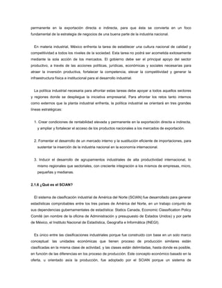 permanente en la exportación directa e indirecta, para que ésta se convierta en un foco
fundamental de la estrategia de negocios de una buena parte de la industria nacional.
En materia industrial, México enfrenta la tarea de establecer una cultura nacional de calidad y
competitividad a todos los niveles de la sociedad. Esta tarea no podrá ser acometida exitosamente
mediante la sola acción de los mercados. El gobierno debe ser el principal apoyo del sector
productivo, a través de las acciones políticas, jurídicas, económicas y sociales necesarias para
atraer la inversión productiva, fortalecer la competencia, elevar la competitividad y generar la
infraestructura física e institucional para el desarrollo industrial.
La política industrial necesaria para afrontar estas tareas debe apoyar a todos aquellos sectores
y regiones donde se despliegue la iniciativa empresarial. Para afrontar los retos tanto internos
como externos que la planta industrial enfrenta, la política industrial se orientará en tres grandes
líneas estratégicas:
1. Crear condiciones de rentabilidad elevada y permanente en la exportación directa e indirecta,
y ampliar y fortalecer el acceso de los productos nacionales a los mercados de exportación.
2. Fomentar el desarrollo de un mercado interno y la sustitución eficiente de importaciones, para
sustentar la inserción de la industria nacional en la economía internacional.
3. Inducir el desarrollo de agrupamientos industriales de alta productividad internacional, lo
mismo regionales que sectoriales, con creciente integración a los mismos de empresas, micro,
pequeñas y medianas.
2.1.6 ¿Qué es el SCIAN?
El sistema de clasificación industrial de América del Norte (SCIAN) fue desarrollado para generar
estadísticas comprobables entre los tres países de América del Norte, en un trabajo conjunto de
sus dependencias gubernamentales de estadística: Statics Canada, Economic Classification Policy
Comité (en nombre de la oficina de Administración y presupuesto de Estados Unidos) y por parte
de México, el Instituto Nacional de Estadística, Geografía e Informática (INEGI).
Es único entre las clasificaciones industriales porque fue construido con base en un solo marco
conceptual: las unidades económicas que tienen proceso de producción similares están
clasificadas en la misma clase de actividad, y las clases están delimitadas, hasta donde es posible,
en función de las diferencias en los proceso de producción. Este concepto económico basado en la
oferta, u orientado asía la producción, fue adoptado por el SCIAN porque un sistema de
 