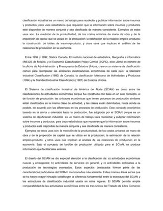 clasificación industrial es un marco de trabajo para recolectar y publicar información sobre insumos
y productos, para usos estadísticos que requieren que la información sobre insumos y productos
esté disponible de manera conjunta y sea clasificada de manera consistente. Ejemplos de estos
usos son: La medición de la productividad, de los costos unitarios de mano de obra y de la
proporción de capital que se utiliza en la producción; la estimación de la relación empleo-producto;
la construcción de tablas de insumo-producto, y otros usos que implican el análisis de las
relaciones de producción en la economía.
Entre 1994 y 1997, Statics Canada, El instituto nacional de estadística, Geografía e informática
(INEGI), de México, y el Economic Classification Policy Comité (ECPC), este ultimo en nombre de
la oficina de Administración y Presupuesto de Estados Unidos, crearon un sistema de clasificación
común para reemplazar las anteriores clasificaciones económicas de cada país: la Standard
Industrial Classification (1980) de Canadá, la clasificación Mexicana de Actividades y Productos
(1994) y la Standard Industrial Classification (1987) de Estados Unidos.
El Sistema de clasificación Industrial de América del Norte (SCIAN) es único entre las
clasificaciones de actividades económicas porque fue construido con base en un solo concepto, el
de función de producción: las unidades económicas que tienen procesos de producción similares
están clasificadas en la misma clase de actividad, y las clases están delimitadas, hasta donde es
posible, de acuerdo con las diferencias en los procesos de producción. Este concepto económico
basado en la oferta u orientado hacia la producción, fue adoptado por el SCIAN porque es un
sistema de clasificación industrial es un marco de trabajo para recolectar y publicar información
sobre insumos y productos, para usos estadísticos que requieren que la información sobre insumos
y productos esté disponible de manera conjunta y sea clasificada de manera consistente.
Ejemplos de estos usos son: la medición de la productividad, de los costos unitarios de mano de
obra y de la proporción de capital que se utiliza en la producción; la estimación de la relación
empleo-producto, y otros usos que implican el análisis de las relaciones de producción en la
economía. Bajo el concepto de función de producción utilizado para el SCIAN, se produce
información que facilita tales análisis.
El diseño del SCIAN se dio especial atención a la clasificación de: a) actividades económicas
nuevas y emergentes; b) actividades de servicios en general, y c) actividades enfocadas a la
producción de tecnologías avanzadas. Estos aspectos destacados forman parte de las
características particulares del SCIAN, mencionadas más adelante. Estas mismas áreas en las que
se ha hecho mayor hincapié constituyen la diferencia fundamental entre la estructura del SCIAN y
las estructuras de clasificación industrial usada en otros lugares. El SCIAN permite amplia
comparabilidad de las actividades económicas entre los tres socios del Tratado de Libre Comercio
 