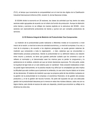 (TLC), al tiempo que incrementa la comparabilidad con el nivel de dos dígitos de la Clasificación
Industrial Internacional Uniforme (CIIU, revisión 3), de las Naciones Unidas.
El SCIAN divide la economía en 20 sectores, las clases de actividad que hay dentro de estos
sectores están agrupadas de acuerdo con el criterio de función de producción. Aunque la distinción
entre bienes y servicios no se reflejan de manera explicita en la estructura del SCIAN , cinco
sectores son esencialmente productores de bienes y quince son por completo productores de
servicios.
2.2 El Sistema Integral de Medición de Productividad: Sus Componentes
La medición de la productividad puede realizarse a diferentes niveles en la economía: a nivel
macro de la nación; a nivel de la rama de actividad económica y, a nivel de la empresa. A su vez, a
nivel de la empresa y de acuerdo a los objetivos perseguidos, se puede generar sistemas de
medición que comprende a toda la organización , o bien, sistemas que se circunscriben a
determinados procesos productivos. Siendo la productividad en su definición básica una relación
entre insumo y producto, se tiene que guardar particular cuidado que los universos a que se
refieren el nominador y el denominador sean los mismos para no perder la congruencia y la
pertenencia en el análisis, evitando así que se tomen decisiones equivocas. Por otra parte, existe
la inquietud de ligar todo en un solo sistema para no “perderse”. Esta conexión totalizadora si bien
se puede lograr teóricamente, en la practica resulta muy difícil por la complejidad que esto implica
la dificultad que esto conlleve que el personal no entienda y lo use como insumo básico en la toma
de las decisiones. El sistema de medición que aquí se propone parte de tres ámbitos nucleares en
la gestión de la productividad en la empresa: el económico financiero; el de gestión del proceso
productivo y, el de la gestión del recurso humano. Se parte del supuesto de que una adecuada
gestión de la productividad descansa por lo menos en estos tres núcleos básicos, cada una con su
lógica interna, pero donde el avance de cada uno depende y tendrá que encontrar su reflejo en la
dinámica los otros dos.
 