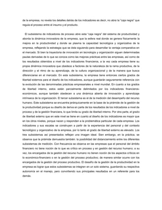 de la empresa, no revela los detalles detrás de los indicadores es decir, no abra la “caja negra” que
regula el proceso entre el insumo y el producto.
El subsistema de indicadores de proceso abre esta “caja negra” del sistema de productividad y
aborda la dinámica innovadora de la empresa, que la esfera real donde se genera físicamente la
mejora en la productividad y donde se plasma la capacidad tecnológica y organizativa de la
empresa, reflejando la estrategia que se ésta siguiendo para desarrollar la ventaja comparativa en
el mercado. Si bien la trayectoria de innovación en tecnología y organización siguen determinadas
pautas derivadas de lo que se conoce como las mejoras prácticas entre las empresas, así como de
los resultados obtenidos a nivel de los indicadores financieros, a la vez cada empresa tiene su
propia dinámica innovadora que obedece a factores de la naturaleza de la rama productiva, de la
dirección y el ritmo de su aprendizaje, de la cultura organizacional y de la manera que busca
diferenciarse en el mercado. En este subsistema, la empresa tiene entonces ciertos grados de
libertad externos para el diseño de los indicadores, aunque guardarán seguramente referencia con
la evolución de las denominadas prácticas empresariales a nivel mundial. En cuanto a los grados
de libertad interno, estos están parcialmente delimitados por los indicadores financieros-
económicos, aunque también obedecen a una dinámica abierta de innovación y aprendizaje
intrínseca de la organización. El tercer subsistema es el de la medición del desempeño del recurso
humano. Este subsistema se encuentra jerárquicamente en la base de la pirámide de la gestión de
la productividad porque su diseño de deriva en parte de los resultados de los indicadores a nivel de
proceso y de la gestión financiera, lo que limita su grado de libertad interno. Por otra parte, el grado
de libertad externo que en este nivel se tiene en cuanto al diseño de los indicadores es mayor que
en los otros niveles, porque nacen y responden a la problemática particular de cada empresa. Los
indicadores y sus escalas se construyen a partir de la experiencia del personal y del contexto
tecnológico y organizativo de la empresa, por lo tanto el grado de libertad externo es elevado. Los
tres subsistemas así presentados reflejan una imagen ideal. Sien embargo, en la práctica, se
observa que la pirámide demuestra también: la posibilidad del distanciamiento entre los diferentes
subsistemas de medición. Con frecuencia se observa en las empresas que el personal del ámbito
financiero no tiene noción de lo que es crítico en proceso y en gestión del recurso humano; a su
vez, los encargados de la gestión del recurso humano no tienen noción de los aspectos críticos en
lo económico-financiero o en la gestión del proceso productivo; de manera similar ocurre con los
encargados de la gestión del proceso productivo. El desafío de la gestión de la productividad en la
empresa es lograr que estos subsistemas se integren en un solo sistema, guardando su respectiva
autonomía en el manejo, pero convirtiendo sus principales resultados en un referente para los
demás.
 