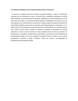 2.2.1 Sistema de Medición de la Productividad Económica y Financiera
El sistema de medición económica financiera propuesta establece y explica la interrelación
compleja entre los indicadores de costos , eficiencia física y rentabilidad, basándose en razones
típicas utilizadas en la administración de empresas, explicitando la conexión jerárquica que se da
entre cada una de ellas, lo que permite identificar fortalezas y debilidades de la empresa y que los
hace distinguir de una administración convencional. El sistema parte del indicador más general de
productividad, beneficios sobre activos de operación, para desagregándose en dos bloques, con un
total de entre 25 y 40 indicadores, aunque teóricamente no existe limitación a la cantidad utilizada (
Thor, 1993) El primer bloque consiste en indicadores vinculados al desempeño del proceso
productivo en cuanto al uso de insumos y/0 costos variables (mano de obra de producción, de
administración y de gestión; materias primas e intermedias), culminando en varios indicadores de
productividad de trabajo y de uso de materiales. El segundo bloque se refiere al uso de activos
(instalaciones, maquinaria y equipo, inventarios, cuentas por cobrar) y se desagregan en
indicadores de productividad de capital.
 