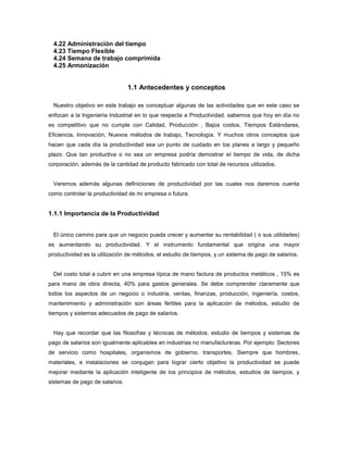 4.22 Administración del tiempo
4.23 Tiempo Flexible
4.24 Semana de trabajo comprimida
4.25 Armonización
1.1 Antecedentes y conceptos
Nuestro objetivo en este trabajo es conceptuar algunas de las actividades que en este caso se
enfocan a la Ingeniería Industrial en lo que respecta a Productividad, sabemos que hoy en día no
es competitivo que no cumple con Calidad, Producción , Bajos costos, Tiempos Estándares,
Eficiencia, Innovación, Nuevos métodos de trabajo, Tecnología. Y muchos otros conceptos que
hacen que cada día la productividad sea un punto de cuidado en los planes a largo y pequeño
plazo. Que tan productiva o no sea un empresa podría demostrar el tiempo de vida, de dicha
corporación, además de la cantidad de producto fabricado con total de recursos utilizados.
Veremos además algunas definiciones de productividad por las cuales nos daremos cuenta
como controlar la productividad de mi empresa o futura.
1.1.1 Importancia de la Productividad
El único camino para que un negocio pueda crecer y aumentar su rentabilidad ( o sus utilidades)
es aumentando su productividad. Y el instrumento fundamental que origina una mayor
productividad es la utilización de métodos, el estudio de tiempos, y un sistema de pago de salarios.
Del costo total a cubrir en una empresa típica de mano factura de productos metálicos , 15% es
para mano de obra directa, 40% para gastos generales. Se debe comprender claramente que
todos los aspectos de un negocio o industria, ventas, finanzas, producción, ingeniería, costos,
mantenimiento y administración son áreas fértiles para la aplicación de métodos, estudio de
tiempos y sistemas adecuados de pago de salarios.
Hay que recordar que las filosofías y técnicas de métodos, estudio de tiempos y sistemas de
pago de salarios son igualmente aplicables en industrias no manufactureras. Por ejemplo: Sectores
de servicio como hospitales, organismos de gobierno, transportes, Siempre que hombres,
materiales, e instalaciones se conjugan para lograr cierto objetivo la productividad se puede
mejorar mediante la aplicación inteligente de los principios de métodos, estudios de tiempos, y
sistemas de pago de salarios.
 