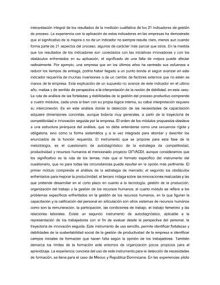 interpretación integral de los resultados de la medición cualitativa de los 21 indicadores de gestión
de proceso. La experiencia con la aplicación de estos indicadores en las empresas ha demostrado
que el significativo de la mejora o no de un indicador no siempre resulte claro, menos aun cuando
forma parte de 21 aspectos del proceso, algunos de carácter más parcial que otros. En la medida
que los resultados de los indicadores son conectados con las iniciativas innovadoras y con los
obstáculos enfrentados en su aplicación, el significado de una falta de mejora puede afectar
radicalmente. Por ejemplo, una empresa que en los últimos años ha centrado sus esfuerzos a
reducir los tiempos de entrega, podría haber llegado a un punto donde el seguir avanzar en este
indicador requeriría de muchas inversiones o de un cambio de factores externos que no estén es
manos de la empresa. Esta explicación de un supuesto no avance de este indicador en el ultimo
año, matiza y de sentido de perspectiva a la interpretación de la noción de debilidad, en este caso.
La ruta de análisis de las fortalezas y debilidades de la gestión del proceso productivo comprende
a cuatro módulos, cada unos si bien con su propia lógica interna, su cabal interpretación requiere
su interconexión. Es en este análisis donde la detección de las necesidades de capacitación
adquiere dimensiones concretas, aunque todavía muy generales, a partir de la trayectoria de
competitividad e innovación seguida por la empresa. El orden de los módulos propuestos obedece
a una estructura jerárquica del análisis, que no debe entenderse como una secuencia rígida y
obligatoria, sino como la forma sistemática y a la vez integrada para abordar y describir los
enunciados de la función requerida. El instrumento que se propone para esta fase de la
metodología, es el cuestionario de autodiagnóstico de la estrategia de competitividad,
productividad y recursos humanos el mencionado proyecto OIT/ACDI, aunque consideramos que
los significativo es la ruta de los temas, más que el formato especifico del instrumento del
cuestionario, que no para todas las circunstancias puede resultar en la opción más pertinente. El
primer módulo comprende el análisis de la estrategia de mercado; el segundo los obstáculos
enfrentados para mejorar la productividad; el tercero indaga sobre las innovaciones realizadas y las
que pretende desarrollar en el corto plazo en cuanto a la tecnología, gestión de la producción,
organización del trabajo y la gestión de los recursos humanos; el cuarto módulo se refiere a los
problemas específicos enfrentados en la gestión de los recursos humanos, en la que figuran la
capacitación y la calificación del personal en articulación con otros sistemas de recursos humanos
como son la remuneración, la participación, las condiciones de trabajo, el trabajo femenino y las
relaciones laborales. Existe un segundo instrumento de autodiagnóstico, aplicable a la
representación de los trabajadores con el fin de evaluar desde la perspectiva del personal, la
trayectoria de innovación seguida. Este instrumento de uso sencillo, permite identificar fortalezas y
debilidades de la sustentabilidad social de la gestión de productividad de la empresa e identificar
campos iniciales de formación que hacen falta según la opinión de los trabajadores. También
demarca los límites de la formación ante entornos de organización pocos propicios para el
aprendizaje. La experiencia concreta del uso de este instrumento para la detección de necesidades
de formación, se tiene para el caso de México y Republica Dominicana. En las experiencias piloto
 