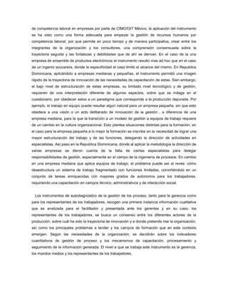 de competencia laboral en empresas por parte de CIMO/OIT México, la aplicación del instrumento
se ha visto como una forma adecuada para empezar la gestión de recursos humanos por
competencia laboral, por que permite en poco tiempo y de manera participativa, crear entre los
integrantes de la organización y los consultores, una comprensión consensuada sobre la
trayectoria seguida y las fortalezas y debilidades que de ahí se derivan. En el caso de la una
empresa de ensamble de productos electrónicos el instrumento resulto mas ad hoc que en el caso
de un ingenio azucarera, donde la especificidad el caso limitó el alcance del mismo. En Republica
Dominicana, aplicándolo a empresas medianas y pequeñas, el instrumento permitió una imagen
rápido de la trayectoria de innovación de las necesidades de capacitación de estas. Sien embargo,
el bajo nivel de estructuración de estas empresas, su limitado nivel tecnológico y de gestión,
requieren de una interpretación diferente de algunos aspectos, sobre que se indaga en el
cuestionario, por obedecer estos a un paradigma que corresponde a la producción depurada. Por
ejemplo, el trabajo en equipo puede resultar algún natural para un empresa pequeña, sin que esto
obedece a una visión o un acto deliberado de innovación de la gestión , a diferencia de una
empresa mediana, para la que la transición a un modelo de gestión a equipos de trabajo requiere
de un cambio en la cultura organizacional. Esto plantea situaciones distintas para la formación, en
el caso para la empresa pequeña a lo mejor la formación se inscribe en la necesidad de lograr una
mayor estructuración del trabajo y de las funciones, delegando la dirección de actividades en
especialistas. Así paso en la Republica Dominicana, donde al aplicar la metodología la dirección de
varias empresas se dieron cuenta de la falta de ciertas especialistas para delegar
responsabilidades de gestión, especialmente en el campo de la ingeniería de procesos. En cambio
en una empresa mediana que aplica equipos de trabajo, el problema puede ser al revés: cómo
desestructura un sistema de trabajo fragmentado con funciones limitadas, convirtiéndolo en un
conjunto de tareas enriquecidas con mayores grados de autonomía para los trabajadores,
requiriendo una capacitación en campos técnico, administrativos y de interacción social.
Los instrumentos de autodiagnóstico de la gestión de los proceso, tanto para la gerencia como
para los representantes de los trabajadores, recogen una primera instancia información cualitativa
que es analizada para el facililtador y presentada ante los gerentes y en su caso, los
representantes de los trabajadores, se busca un consenso entre los diferentes actores de la
producción, sobre cuál ha sido la trayectoria de innovación y a donde pretende irse la organización,
así como los principales problemas a tender y los campos de formación que en este contexto
emergen. Según las necesidades de la organización, se decidirán sobre los indicadores
cuantitativos de gestión de proceso y los mecanismos de capacitación, procesamiento y
seguimiento de la información generada. El nivel a que se trabaja este instrumento es la gerencia,
los mandos medios y los representantes de los trabajadores,
 