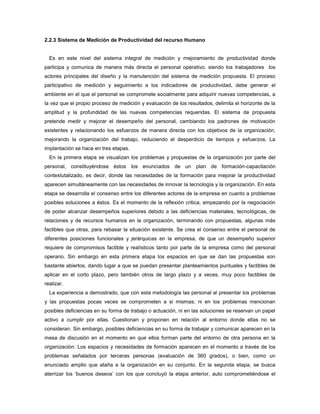 2.2.3 Sistema de Medición de Productividad del recurso Humano
Es en este nivel del sistema integral de medición y mejoramiento de productividad donde
participa y comunica de manera más directa el personal operativo, siendo los trabajadores los
actores principales del diseño y la manutención del sistema de medición propuesta. El proceso
participativo de medición y seguimiento a los indicadores de productividad, debe generar el
ambiente en el que el personal se compromete socialmente para adquirir nuevas competencias, a
la vez que el propio proceso de medición y evaluación de los resultados, delimita el horizonte de la
amplitud y la profundidad de las nuevas competencias requeridas. El sistema de propuesta
pretende medir y mejorar el desempeño del personal, cambiando los padrones de motivación
existentes y relacionando los esfuerzos de manera directa con los objetivos de la organización,
mejorando la organización del trabajo, reduciendo el desperdicio de tiempos y esfuerzos. La
implantación se hace en tres etapas.
En la primera etapa se visualizan los problemas y propuestas de la organización por parte del
personal, constituyéndose éstos los enunciados de un plan de formación-capacitación
contextutalizado, es decir, donde las necesidades de la formación para mejorar la productividad
aparecen simultáneamente con las necesidades de innovar la tecnología y la organización. En esta
etapa se desarrolla el consenso entre los diferentes actores de la empresa en cuanto a problemas
posibles soluciones a éstos. Es el momento de la reflexión critica, empezando por la negociación
de poder alcanzar desempeños superiores debido a las deficiencias materiales, tecnológicas, de
relaciones y de recursos humanos en la organización, terminando con propuestas, algunas más
factibles que otras, para rebasar la situación existente. Se crea el consenso entre el personal de
diferentes posiciones funcionales y jerárquicas en la empresa, de que un desempeño superior
requiere de compromisos factible y realísticos tanto por parte de la empresa como del personal
operario. Sin embargo en esta primera etapa los espacios en que se dan las propuestas son
bastante abiertos, dando lugar a que se puedan presentar planteamientos puntuales y factibles de
aplicar en el corto plazo, pero también otros de largo plazo y a veces, muy poco factibles de
realizar.
La experiencia a demostrado, que con esta metodología las personal al presentar los problemas
y las propuestas pocas veces se comprometen a si mismas; ni en los problemas mencionan
posibles deficiencias en su forma de trabajo o actuación, ni en las soluciones se reservan un papel
activo a cumplir por ellas. Cuestionan y proponen en relación al entorno donde ellas no se
consideran. Sin embargo, posibles deficiencias en su forma de trabajar y comunicar aparecen en la
mesa de discusión en el momento en que ellos forman parte del entorno de otra persona en la
organización. Los espacios y necesidades de formación aparecen en el momento a través de los
problemas señalados por terceras personas (evaluación de 360 grados), o bien, como un
enunciado amplio que ataña a la organización en su conjunto. En la segunda etapa, se busca
aterrizar los ‘buenos deseos’ con los que concluyó la etapa anterior, auto comprometiéndose el
 