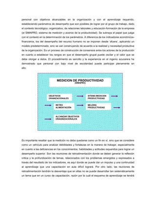 personal con objetivos alcanzables en la organización y con el aprendizaje requerido,
estableciendo parámetros de desempeño que son posibles de lograr por el grupo de trabajo, dado
el contexto tecnológico, organizativo, de relaciones laborales y educación-formación de la empresa
(el SIMAPRO, sistema de medición y avance de la productividad). Se subraya el papel que juega
con el contexto en la determinación de los parámetros. A diferencia de los indicadores económicos-
financieros, los del desempeño del recurso humano no se imponen desde ‘afuera’, aplicando un
modelo predeterminado, sino se van construyendo de acuerdo a la realidad y necesidad productiva
de la organización. Es un proceso de construcción de consensos entre los actores de la producción
en cuanto a establecer los rangos en que el desempeño grupal puede oscilar y el valor que se
debe otorgar a éstos. El procedimiento es sencillo y la experiencia en el ingenio azucarera ha
demostrado que personal con bajo nivel de escolaridad puede participar plenamente en
ello.
Es importante resaltar que la medición no deba quedarse como un fin en sí, sino que se considere
como un vehículo para analizar debilidades y fortalezas en la manera de trabajar, especialmente
en cuanto a las deficiencias en los conocimientos, habilidades y actitudes requeridos para lograr un
desempeño superior. Son las reuniones de retroalimentación donde se deben generar la reflexión
critica y la profundización de temas, relacionados con los problemas emergidos y expresados a
través del resultado de los indicadores, es aquí donde se puede dar un impulso y una continuidad
al aprendizaje que una capacitación en aula difícil logrará. Por otro lado, las reuniones de
retroalimentación tendrán la desventaja que en ellas no se puede desarrollar tan sistemáticamente
un tema que en un curso de capacitación, razón por la cuál el esquema de aprendizaje se tendrá
MEDICION DE PRODUCTIVIDAD
(SIMAPRO)
OBJETIVOS
ORANIZACIONALES
SITEMA MEDICION
PRODUCTIVIDAD
RETRO
ALIMENTACIÓN
MEJORA
PRODUCTIVIDAD
ALCANZAR OBJETIVOS
ORAGNIZACIONALES
 