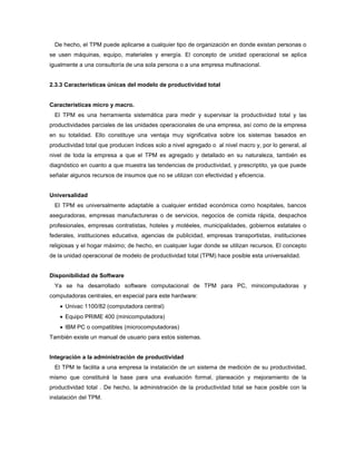 De hecho, el TPM puede aplicarse a cualquier tipo de organización en donde existan personas o
se usen máquinas, equipo, materiales y energía. El concepto de unidad operacional se aplica
igualmente a una consultoría de una sola persona o a una empresa multinacional.
2.3.3 Características únicas del modelo de productividad total
Características micro y macro.
El TPM es una herramienta sistemática para medir y supervisar la productividad total y las
productividades parciales de las unidades operacionales de una empresa, así como de la empresa
en su totalidad. Ello constituye una ventaja muy significativa sobre los sistemas basados en
productividad total que producen índices solo a nivel agregado o al nivel macro y, por lo general, al
nivel de toda la empresa a que el TPM es agregado y detallado en su naturaleza, también es
diagnóstico en cuanto a que muestra las tendencias de productividad, y prescriptito, ya que puede
señalar algunos recursos de insumos que no se utilizan con efectividad y eficiencia.
Universalidad
El TPM es universalmente adaptable a cualquier entidad económica como hospitales, bancos
aseguradoras, empresas manufactureras o de servicios, negocios de comida rápida, despachos
profesionales, empresas contratistas, hoteles y motéeles, municipalidades, gobiernos estatales o
federales, instituciones educativa, agencias de publicidad, empresas transportistas, instituciones
religiosas y el hogar máximo; de hecho, en cualquier lugar donde se utilizan recursos. El concepto
de la unidad operacional de modelo de productividad total (TPM) hace posible esta universalidad.
Disponibilidad de Software
Ya se ha desarrollado software computacional de TPM para PC, minicomputadoras y
computadoras centrales, en especial para este hardware:
 Univac 1100/82 (computadora central)
 Equipo PRIME 400 (minicomputadora)
 IBM PC o compatibles (microcomputadoras)
También existe un manual de usuario para estos sistemas.
Integración a la administración de productividad
El TPM le facilita a una empresa la instalación de un sistema de medición de su productividad,
mismo que constituirá la base para una evaluación formal, planeación y mejoramiento de la
productividad total . De hecho, la administración de la productividad total se hace posible con la
instalación del TPM.
 