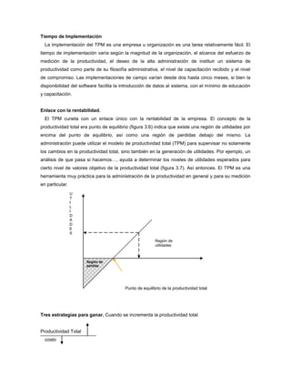 Tiempo de Implementación
La implementación del TPM es una empresa u organización es una tarea relativamente fácil. El
tiempo de implementación varía según la magnitud de la organización, el alcance del esfuerzo de
medición de la productividad, el deseo de la alta administración de instituir un sistema de
productividad como parte de su filosofía administrativa, el nivel de capacitación recibido y el nivel
de compromiso. Las implementaciones de campo varían desde dos hasta cinco meses, si bien la
disponibilidad del software facilita la introducción de datos al sistema, con el mínimo de educación
y capacitación.
Enlace con la rentabilidad.
El TPM cuneta con un enlace único con la rentabilidad de la empresa. El concepto de la
productividad total era punto de equilibrio (figura 3.6) indica que existe una región de utilidades por
encima del punto de equilibrio, así como una región de perdidas debajo del mismo. La
administración puede utilizar el modelo de productividad total (TPM) para supervisar no solamente
los cambios en la productividad total, sino también en la generación de utilidades. Por ejemplo, un
análisis de que pasa si hacemos…, ayuda a determinar los niveles de utilidades esperados para
cierto nivel de valores objetivo de la productividad total (figura 3.7). Así entonces. El TPM es una
herramienta muy práctica para la administración de la productividad en general y para su medición
en particular.
Tres estrategias para ganar. Cuando se incrementa la productividad total
Productividad Total
costo
Región de
pérdida
Región de
utilidades
U
T
I
L
I
D
A
D
E
S
Punto de equilibrio de la productividad total
 