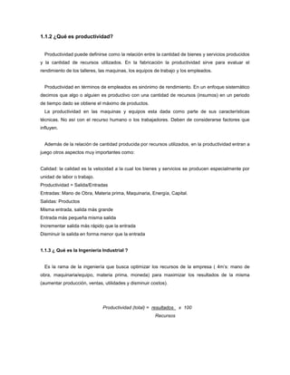 1.1.2 ¿Qué es productividad?
Productividad puede definirse como la relación entre la cantidad de bienes y servicios producidos
y la cantidad de recursos utilizados. En la fabricación la productividad sirve para evaluar el
rendimiento de los talleres, las maquinas, los equipos de trabajo y los empleados.
Productividad en términos de empleados es sinónimo de rendimiento. En un enfoque sistemático
decimos que algo o alguien es productivo con una cantidad de recursos (insumos) en un periodo
de tiempo dado se obtiene el máximo de productos.
La productividad en las maquinas y equipos esta dada como parte de sus características
técnicas. No así con el recurso humano o los trabajadores. Deben de considerarse factores que
influyen.
Además de la relación de cantidad producida por recursos utilizados, en la productividad entran a
juego otros aspectos muy importantes como:
Calidad: la calidad es la velocidad a la cual los bienes y servicios se producen especialmente por
unidad de labor o trabajo.
Productividad = Salida/Entradas
Entradas: Mano de Obra, Materia prima, Maquinaria, Energía, Capital.
Salidas: Productos
Misma entrada, salida más grande
Entrada más pequeña misma salida
Incrementar salida más rápido que la entrada
Disminuir la salida en forma menor que la entrada
1.1.3 ¿ Qué es la Ingeniería Industrial ?
Es la rama de la ingeniería que busca optimizar los recursos de la empresa ( 4m’s: mano de
obra, maquinaria/equipo, materia prima, moneda) para maximizar los resultados de la misma
(aumentar producción, ventas, utilidades y disminuir costos).
Productividad (total) = resultados x 100
Recursos
 
