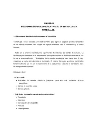 UNIDAD III:
MEJORAMIENTO DE LA PRODUCTIVIDAD EN TECNOLOGÍA Y
MATERIALES.
3.1 Técnicas de Mejoramiento Basadas en la Tecnología
Tecnología.- ciencia aplicada; un método científico para lograr un propósito práctico; la totalidad
de los medios empleados para proveer los objetos necesarios para la subsistencia y el control
humano.
Todos en el entorno manufacturero experimentan la influencia del cambio tecnológico. La
tecnología profundamente en el mejoramiento de la productividad, en especial cuando se ve a la
luz de la tercera definición : “ la totalidad de los medios empleados” para hacer algo, Si bien,
maquinaria y equipo son ejemplos de tecnología. El sistema de equipo y proceso combinados
tienen muchísimo que ver con el mejoramiento de la productividad y es uno de los factores clave
en el mejoramiento continuo.
Esto quiere decir:
TECNOLOGIA:
 Aplicación de métodos científicos (maquinas) para solucionar problemas técnicos
específicos.
 Manera de hacer las cosas
 Ciencia aplicada.
¿ Cuál de los factores incide más en la productividad?
 Tecnología
 Materiales
 Mano de obra directa (MOD)
 Producto
 Tareas-proceso.
 