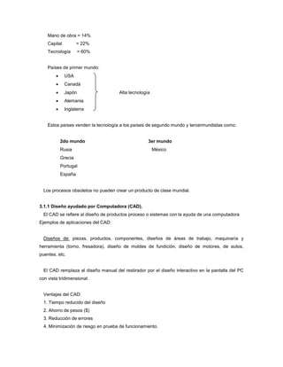 Mano de obra = 14%
Capital = 22%
Tecnología = 60%
Países de primer mundo:
 USA
 Canadá
 Japón Alta tecnología
 Alemania
 Inglaterra
Estos países venden la tecnología a los países de segundo mundo y tercermundistas como:
2do mundo 3er mundo
Rusia México
Grecia
Portugal
España
Los procesos obsoletos no pueden crear un producto de clase mundial.
3.1.1 Diseño ayudado por Computadora (CAD).
El CAD se refiere al diseño de productos proceso o sistemas con la ayuda de una computadora
Ejemplos de aplicaciones del CAD:
Diseños de: piezas, productos, componentes, diseños de áreas de trabajo, maquinaría y
herramienta (torno, fresadora), diseño de moldes de fundición, diseño de motores, de autos,
puentes, etc.
El CAD remplaza al diseño manual del restirador por el diseño interactivo en la pantalla del PC
con vista tridimensional.
Ventajas del CAD:
1. Tiempo reducido del diseño
2. Ahorro de pesos ($)
3. Reducción de errores
4. Minimización de riesgo en prueba de funcionamiento.
 
