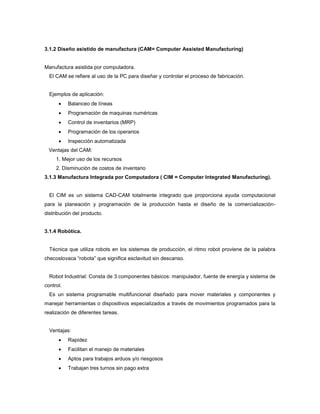3.1.2 Diseño asistido de manufactura (CAM= Computer Assisted Manufacturing)
Manufactura asistida por computadora.
El CAM se refiere al uso de la PC para diseñar y controlar el proceso de fabricación.
Ejemplos de aplicación:
 Balanceo de líneas
 Programación de maquinas numéricas
 Control de inventarios (MRP)
 Programación de los operarios
 Inspección automatizada
Ventajas del CAM:
1. Mejor uso de los recursos
2. Disminución de costos de inventario
3.1.3 Manufactura Integrada por Computadora ( CIM = Computer Integrated Manufacturing).
El CIM es un sistema CAD-CAM totalmente integrado que proporciona ayuda computacional
para la planeación y programación de la producción hasta el diseño de la comercialización-
distribución del producto.
3.1.4 Robótica.
Técnica que utiliza robots en los sistemas de producción, el ritmo robot proviene de la palabra
checoslovaca “robota” que significa esclavitud sin descanso.
Robot Industrial: Consta de 3 componentes básicos: manipulador, fuente de energía y sistema de
control.
Es un sistema programable multifuncional diseñado para mover materiales y componentes y
manejar herramientas o dispositivos especializados a través de movimientos programados para la
realización de diferentes tareas.
Ventajas:
 Rapidez
 Facilitan el manejo de materiales
 Aptos para trabajos arduos y/o riesgosos
 Trabajan tres turnos sin pago extra
 