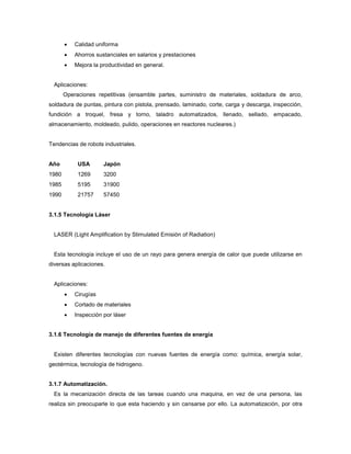  Calidad uniforma
 Ahorros sustanciales en salarios y prestaciones
 Mejora la productividad en general.
Aplicaciones:
Operaciones repetitivas (ensamble partes, suministro de materiales, soldadura de arco,
soldadura de puntas, pintura con pistola, prensado, laminado, corte, carga y descarga, inspección,
fundición a troquel, fresa y torno, taladro automatizados, llenado, sellado, empacado,
almacenamiento, moldeado, pulido, operaciones en reactores nucleares.)
Tendencias de robots industriales.
Año USA Japón
1980 1269 3200
1985 5195 31900
1990 21757 57450
3.1.5 Tecnología Láser
LASER (Light Amplification by Stimulated Emisión of Radiation)
Esta tecnología incluye el uso de un rayo para genera energía de calor que puede utilizarse en
diversas aplicaciones.
Aplicaciones:
 Cirugías
 Cortado de materiales
 Inspección por láser
3.1.6 Tecnología de manejo de diferentes fuentes de energía
Existen diferentes tecnologías con nuevas fuentes de energía como: química, energía solar,
geotérmica, tecnología de hidrogeno.
3.1.7 Automatización.
Es la mecanización directa de las tareas cuando una maquina, en vez de una persona, las
realiza sin preocuparle lo que esta haciendo y sin cansarse por ello. La automatización, por otra
 